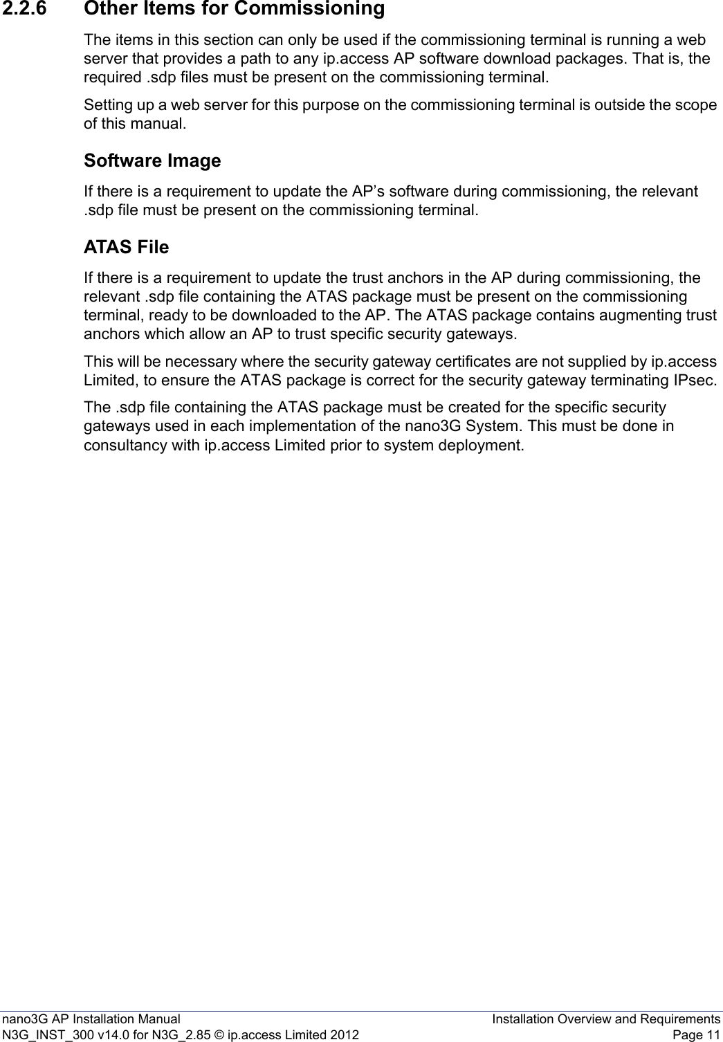 nano3G AP Installation Manual Installation Overview and RequirementsN3G_INST_300 v14.0 for N3G_2.85 © ip.access Limited 2012 Page 112.2.6 Other Items for CommissioningThe items in this section can only be used if the commissioning terminal is running a web server that provides a path to any ip.access AP software download packages. That is, the required .sdp files must be present on the commissioning terminal.Setting up a web server for this purpose on the commissioning terminal is outside the scope of this manual.Software ImageIf there is a requirement to update the AP’s software during commissioning, the relevant .sdp file must be present on the commissioning terminal. ATAS FileIf there is a requirement to update the trust anchors in the AP during commissioning, the relevant .sdp file containing the ATAS package must be present on the commissioning terminal, ready to be downloaded to the AP. The ATAS package contains augmenting trust anchors which allow an AP to trust specific security gateways.This will be necessary where the security gateway certificates are not supplied by ip.access Limited, to ensure the ATAS package is correct for the security gateway terminating IPsec.The .sdp file containing the ATAS package must be created for the specific security gateways used in each implementation of the nano3G System. This must be done in consultancy with ip.access Limited prior to system deployment.