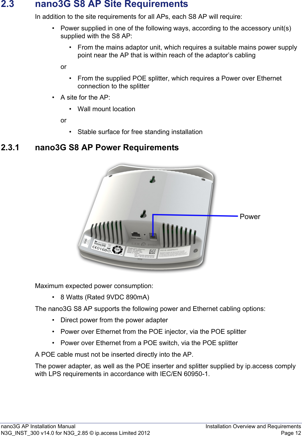 nano3G AP Installation Manual Installation Overview and RequirementsN3G_INST_300 v14.0 for N3G_2.85 © ip.access Limited 2012 Page 122.3 nano3G S8 AP Site RequirementsIn addition to the site requirements for all APs, each S8 AP will require:• Power supplied in one of the following ways, according to the accessory unit(s) supplied with the S8 AP:• From the mains adaptor unit, which requires a suitable mains power supply point near the AP that is within reach of the adaptor’s cablingor• From the supplied POE splitter, which requires a Power over Ethernet connection to the splitter • A site for the AP:• Wall mount locationor• Stable surface for free standing installation 2.3.1 nano3G S8 AP Power RequirementsMaximum expected power consumption:• 8 Watts (Rated 9VDC 890mA)The nano3G S8 AP supports the following power and Ethernet cabling options:• Direct power from the power adapter• Power over Ethernet from the POE injector, via the POE splitter• Power over Ethernet from a POE switch, via the POE splitterA POE cable must not be inserted directly into the AP.The power adapter, as well as the POE inserter and splitter supplied by ip.access comply with LPS requirements in accordance with IEC/EN 60950-1.