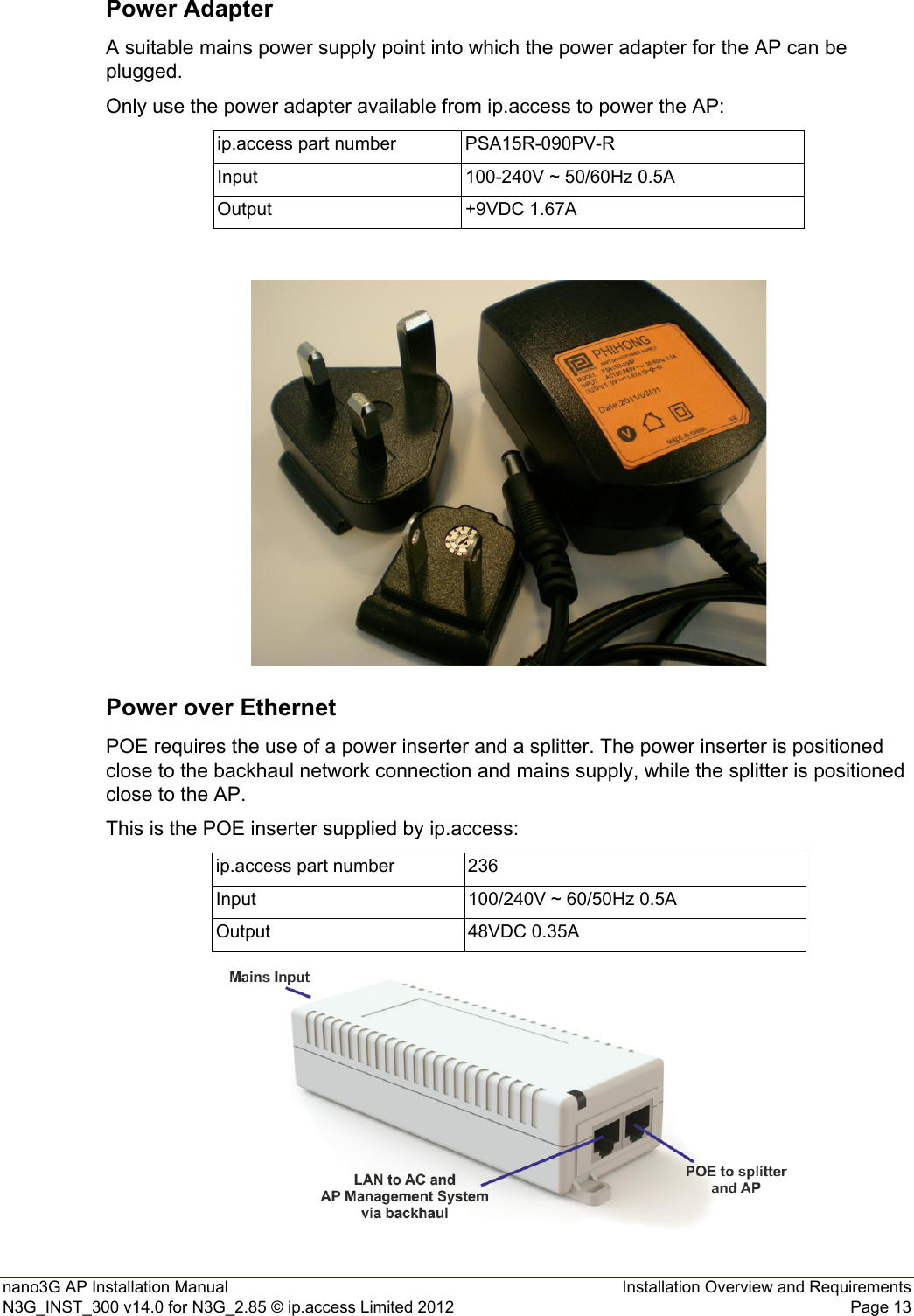nano3G AP Installation Manual Installation Overview and RequirementsN3G_INST_300 v14.0 for N3G_2.85 © ip.access Limited 2012 Page 13Power AdapterA suitable mains power supply point into which the power adapter for the AP can be plugged.Only use the power adapter available from ip.access to power the AP:Power over EthernetPOE requires the use of a power inserter and a splitter. The power inserter is positioned close to the backhaul network connection and mains supply, while the splitter is positioned close to the AP.This is the POE inserter supplied by ip.access:ip.access part number PSA15R-090PV-RInput 100-240V ~ 50/60Hz 0.5AOutput +9VDC 1.67Aip.access part number 236Input 100/240V ~ 60/50Hz 0.5AOutput 48VDC 0.35A