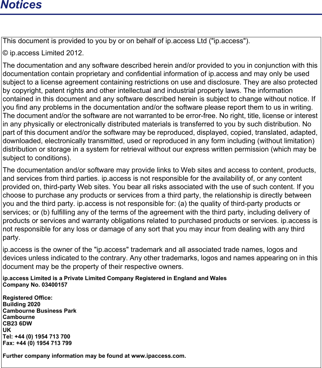 NoticesThis document is provided to you by or on behalf of ip.access Ltd (&quot;ip.access&quot;). © ip.access Limited 2012.The documentation and any software described herein and/or provided to you in conjunction with this documentation contain proprietary and confidential information of ip.access and may only be used subject to a license agreement containing restrictions on use and disclosure. They are also protected by copyright, patent rights and other intellectual and industrial property laws. The information contained in this document and any software described herein is subject to change without notice. If you find any problems in the documentation and/or the software please report them to us in writing. The document and/or the software are not warranted to be error-free. No right, title, license or interest in any physically or electronically distributed materials is transferred to you by such distribution. No part of this document and/or the software may be reproduced, displayed, copied, translated, adapted, downloaded, electronically transmitted, used or reproduced in any form including (without limitation) distribution or storage in a system for retrieval without our express written permission (which may be subject to conditions).The documentation and/or software may provide links to Web sites and access to content, products, and services from third parties. ip.access is not responsible for the availability of, or any content provided on, third-party Web sites. You bear all risks associated with the use of such content. If you choose to purchase any products or services from a third party, the relationship is directly between you and the third party. ip.access is not responsible for: (a) the quality of third-party products or services; or (b) fulfilling any of the terms of the agreement with the third party, including delivery of products or services and warranty obligations related to purchased products or services. ip.access is not responsible for any loss or damage of any sort that you may incur from dealing with any third party.ip.access is the owner of the &quot;ip.access&quot; trademark and all associated trade names, logos and devices unless indicated to the contrary. Any other trademarks, logos and names appearing on in this document may be the property of their respective owners.ip.access Limited is a Private Limited Company Registered in England and WalesCompany No. 03400157Registered Office:Building 2020Cambourne Business ParkCambourneCB23 6DWUKTel: +44 (0) 1954 713 700Fax: +44 (0) 1954 713 799Further company information may be found at www.ipaccess.com.