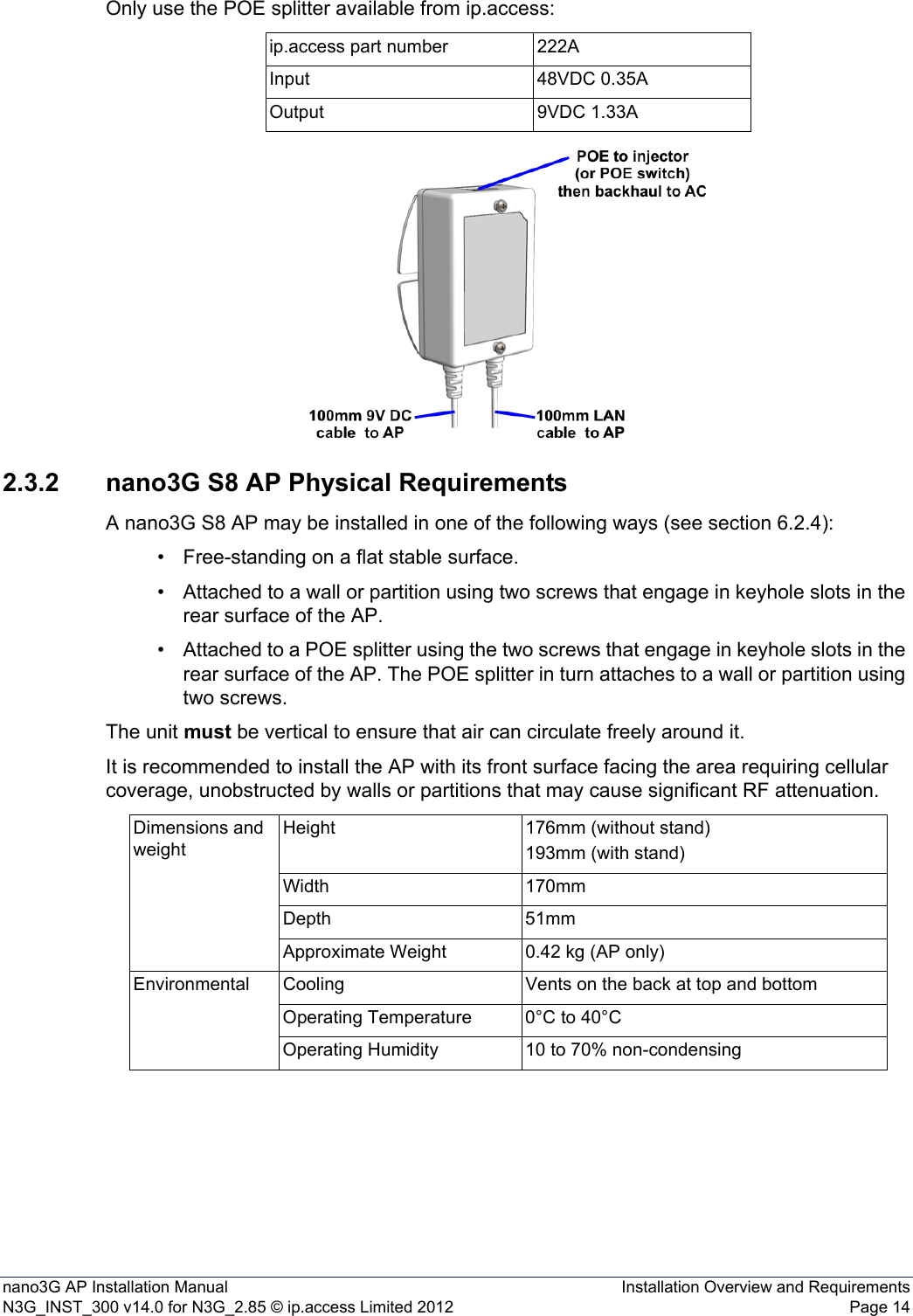 nano3G AP Installation Manual Installation Overview and RequirementsN3G_INST_300 v14.0 for N3G_2.85 © ip.access Limited 2012 Page 14Only use the POE splitter available from ip.access:2.3.2 nano3G S8 AP Physical RequirementsA nano3G S8 AP may be installed in one of the following ways (see section 6.2.4):• Free-standing on a flat stable surface.• Attached to a wall or partition using two screws that engage in keyhole slots in the rear surface of the AP.• Attached to a POE splitter using the two screws that engage in keyhole slots in the rear surface of the AP. The POE splitter in turn attaches to a wall or partition using two screws.The unit must be vertical to ensure that air can circulate freely around it.It is recommended to install the AP with its front surface facing the area requiring cellular coverage, unobstructed by walls or partitions that may cause significant RF attenuation.ip.access part number 222AInput 48VDC 0.35AOutput 9VDC 1.33ADimensions and weightHeight 176mm (without stand)193mm (with stand)Width 170mmDepth 51mmApproximate Weight 0.42 kg (AP only)Environmental Cooling Vents on the back at top and bottomOperating Temperature 0°C to 40°COperating Humidity 10 to 70% non-condensing