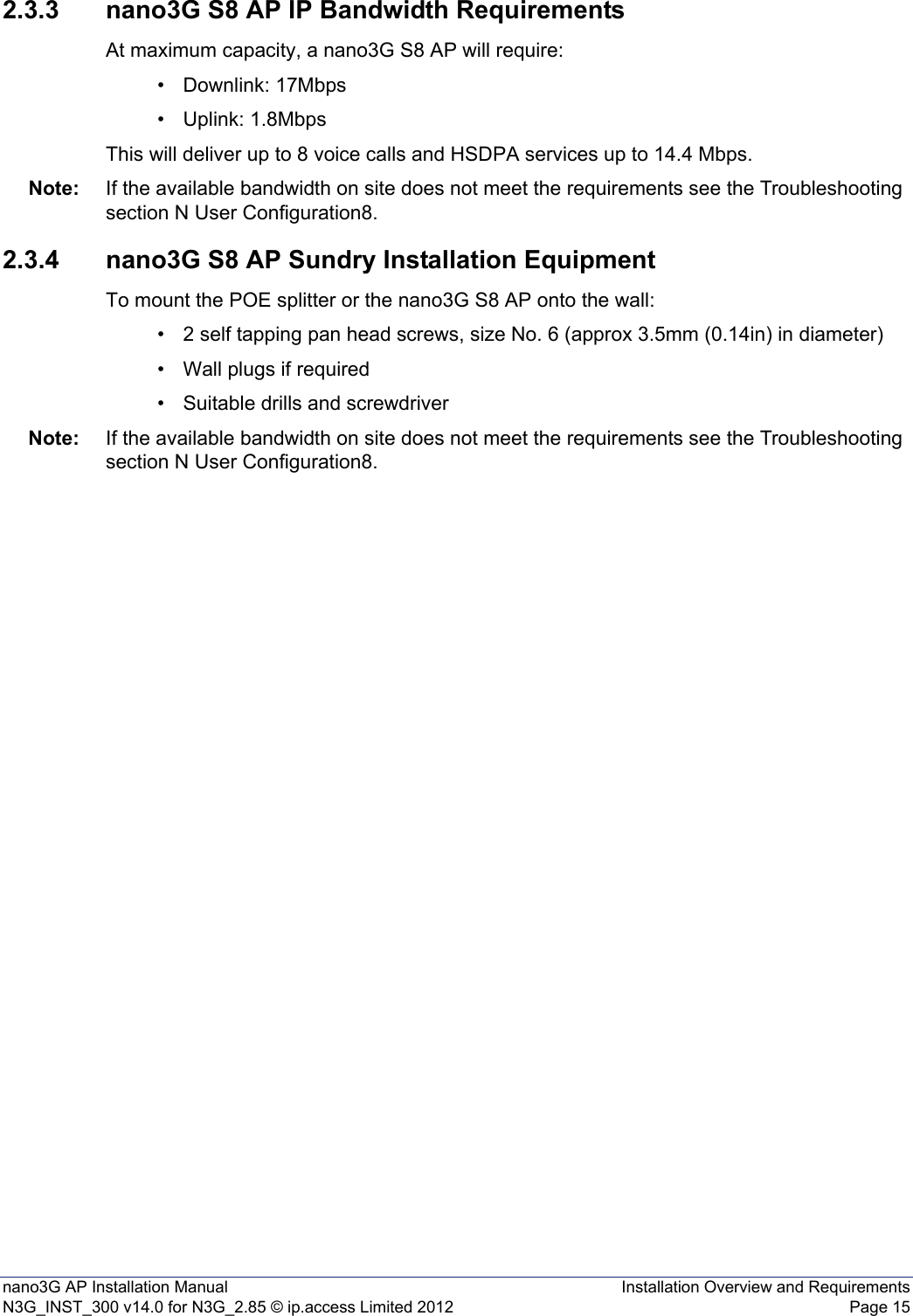 nano3G AP Installation Manual Installation Overview and RequirementsN3G_INST_300 v14.0 for N3G_2.85 © ip.access Limited 2012 Page 152.3.3 nano3G S8 AP IP Bandwidth RequirementsAt maximum capacity, a nano3G S8 AP will require:• Downlink: 17Mbps• Uplink: 1.8MbpsThis will deliver up to 8 voice calls and HSDPA services up to 14.4 Mbps.Note: If the available bandwidth on site does not meet the requirements see the Troubleshooting section N User Configuration8.2.3.4 nano3G S8 AP Sundry Installation EquipmentTo mount the POE splitter or the nano3G S8 AP onto the wall:• 2 self tapping pan head screws, size No. 6 (approx 3.5mm (0.14in) in diameter)• Wall plugs if required• Suitable drills and screwdriverNote: If the available bandwidth on site does not meet the requirements see the Troubleshooting section N User Configuration8.
