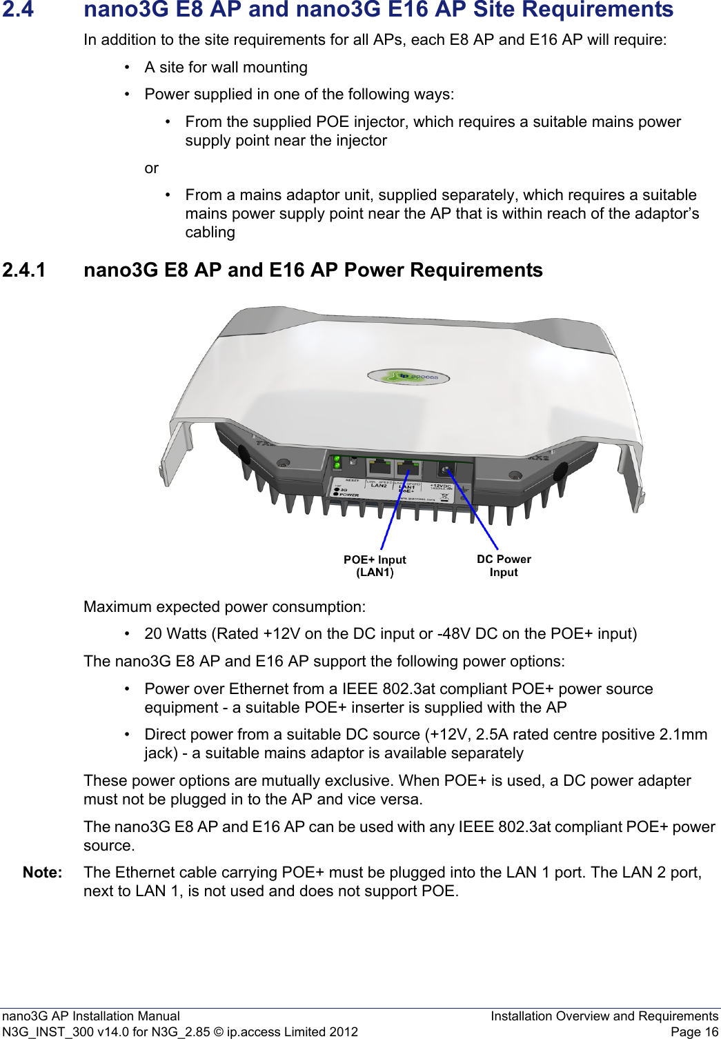 nano3G AP Installation Manual Installation Overview and RequirementsN3G_INST_300 v14.0 for N3G_2.85 © ip.access Limited 2012 Page 162.4 nano3G E8 AP and nano3G E16 AP Site RequirementsIn addition to the site requirements for all APs, each E8 AP and E16 AP will require:• A site for wall mounting• Power supplied in one of the following ways:• From the supplied POE injector, which requires a suitable mains power supply point near the injector or• From a mains adaptor unit, supplied separately, which requires a suitable mains power supply point near the AP that is within reach of the adaptor’s cabling2.4.1 nano3G E8 AP and E16 AP Power RequirementsMaximum expected power consumption:• 20 Watts (Rated +12V on the DC input or -48V DC on the POE+ input)The nano3G E8 AP and E16 AP support the following power options:• Power over Ethernet from a IEEE 802.3at compliant POE+ power source equipment - a suitable POE+ inserter is supplied with the AP• Direct power from a suitable DC source (+12V, 2.5A rated centre positive 2.1mm jack) - a suitable mains adaptor is available separatelyThese power options are mutually exclusive. When POE+ is used, a DC power adapter must not be plugged in to the AP and vice versa.The nano3G E8 AP and E16 AP can be used with any IEEE 802.3at compliant POE+ power source.Note: The Ethernet cable carrying POE+ must be plugged into the LAN 1 port. The LAN 2 port, next to LAN 1, is not used and does not support POE.