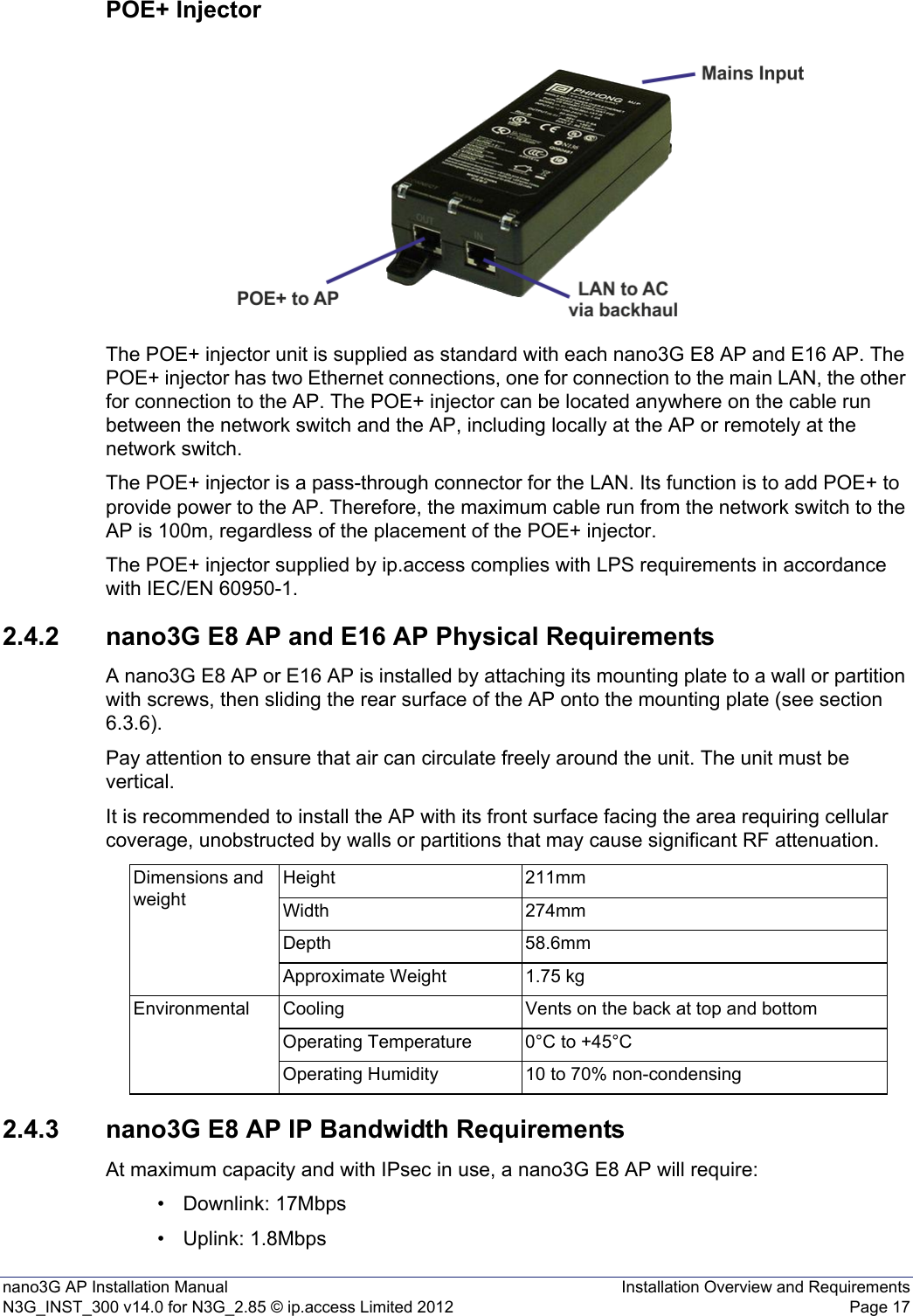 nano3G AP Installation Manual Installation Overview and RequirementsN3G_INST_300 v14.0 for N3G_2.85 © ip.access Limited 2012 Page 17POE+ InjectorThe POE+ injector unit is supplied as standard with each nano3G E8 AP and E16 AP. The POE+ injector has two Ethernet connections, one for connection to the main LAN, the other for connection to the AP. The POE+ injector can be located anywhere on the cable run between the network switch and the AP, including locally at the AP or remotely at the network switch.The POE+ injector is a pass-through connector for the LAN. Its function is to add POE+ to provide power to the AP. Therefore, the maximum cable run from the network switch to the AP is 100m, regardless of the placement of the POE+ injector.The POE+ injector supplied by ip.access complies with LPS requirements in accordance with IEC/EN 60950-1.2.4.2 nano3G E8 AP and E16 AP Physical RequirementsA nano3G E8 AP or E16 AP is installed by attaching its mounting plate to a wall or partition with screws, then sliding the rear surface of the AP onto the mounting plate (see section 6.3.6).Pay attention to ensure that air can circulate freely around the unit. The unit must be vertical.It is recommended to install the AP with its front surface facing the area requiring cellular coverage, unobstructed by walls or partitions that may cause significant RF attenuation.2.4.3 nano3G E8 AP IP Bandwidth RequirementsAt maximum capacity and with IPsec in use, a nano3G E8 AP will require:• Downlink: 17Mbps• Uplink: 1.8MbpsDimensions and weightHeight 211mmWidth 274mmDepth 58.6mmApproximate Weight 1.75 kgEnvironmental Cooling Vents on the back at top and bottomOperating Temperature 0°C to +45°COperating Humidity 10 to 70% non-condensing