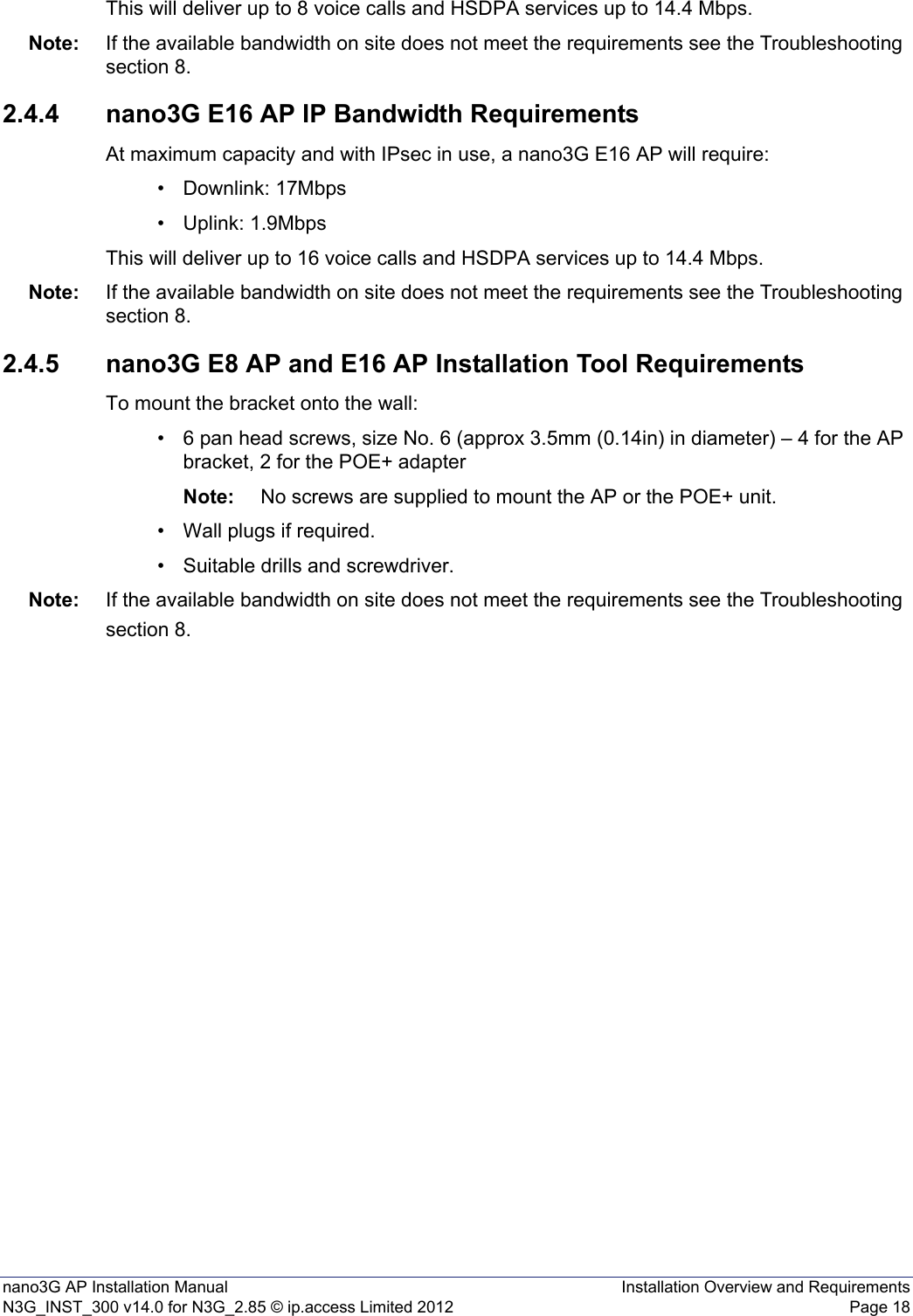 nano3G AP Installation Manual Installation Overview and RequirementsN3G_INST_300 v14.0 for N3G_2.85 © ip.access Limited 2012 Page 18This will deliver up to 8 voice calls and HSDPA services up to 14.4 Mbps.Note: If the available bandwidth on site does not meet the requirements see the Troubleshooting section 8.2.4.4 nano3G E16 AP IP Bandwidth RequirementsAt maximum capacity and with IPsec in use, a nano3G E16 AP will require:• Downlink: 17Mbps• Uplink: 1.9MbpsThis will deliver up to 16 voice calls and HSDPA services up to 14.4 Mbps.Note: If the available bandwidth on site does not meet the requirements see the Troubleshooting section 8.2.4.5 nano3G E8 AP and E16 AP Installation Tool RequirementsTo mount the bracket onto the wall:• 6 pan head screws, size No. 6 (approx 3.5mm (0.14in) in diameter) – 4 for the AP bracket, 2 for the POE+ adapterNote: No screws are supplied to mount the AP or the POE+ unit.• Wall plugs if required.• Suitable drills and screwdriver.Note: If the available bandwidth on site does not meet the requirements see the Troubleshooting section 8.
