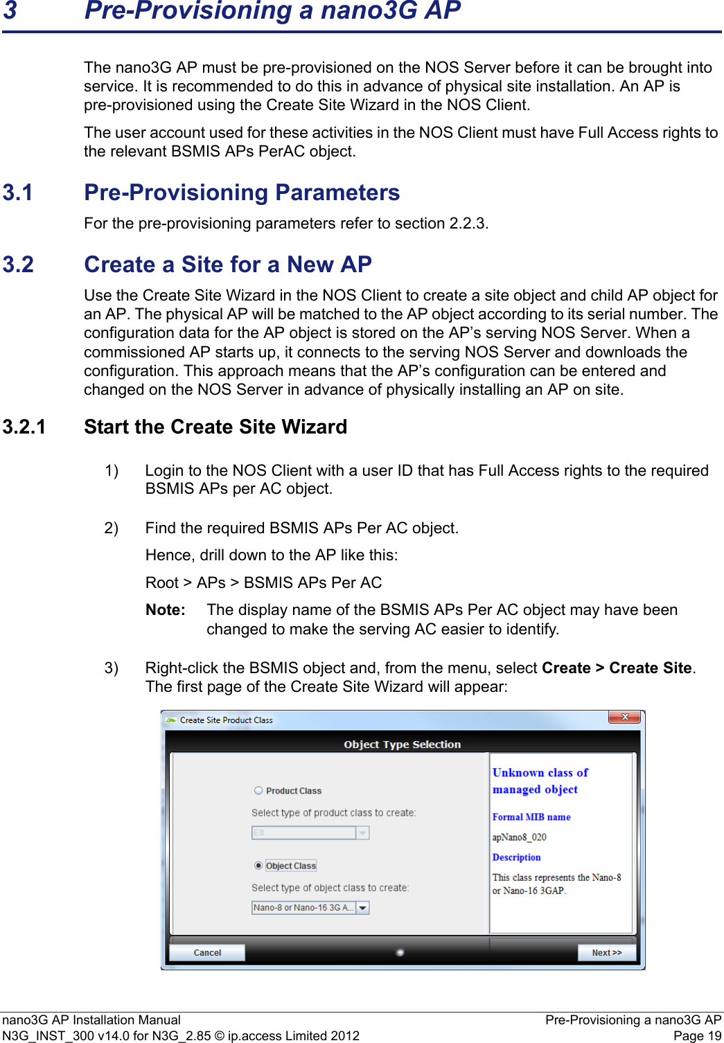 nano3G AP Installation Manual Pre-Provisioning a nano3G APN3G_INST_300 v14.0 for N3G_2.85 © ip.access Limited 2012 Page 193 Pre-Provisioning a nano3G APThe nano3G AP must be pre-provisioned on the NOS Server before it can be brought into service. It is recommended to do this in advance of physical site installation. An AP is pre-provisioned using the Create Site Wizard in the NOS Client.The user account used for these activities in the NOS Client must have Full Access rights to the relevant BSMIS APs PerAC object. 3.1 Pre-Provisioning ParametersFor the pre-provisioning parameters refer to section 2.2.3.3.2 Create a Site for a New APUse the Create Site Wizard in the NOS Client to create a site object and child AP object for an AP. The physical AP will be matched to the AP object according to its serial number. The configuration data for the AP object is stored on the AP’s serving NOS Server. When a commissioned AP starts up, it connects to the serving NOS Server and downloads the configuration. This approach means that the AP’s configuration can be entered and changed on the NOS Server in advance of physically installing an AP on site. 3.2.1 Start the Create Site Wizard1) Login to the NOS Client with a user ID that has Full Access rights to the required BSMIS APs per AC object.2) Find the required BSMIS APs Per AC object. Hence, drill down to the AP like this:Root &gt; APs &gt; BSMIS APs Per ACNote: The display name of the BSMIS APs Per AC object may have been changed to make the serving AC easier to identify.3) Right-click the BSMIS object and, from the menu, select Create &gt; Create Site. The first page of the Create Site Wizard will appear: