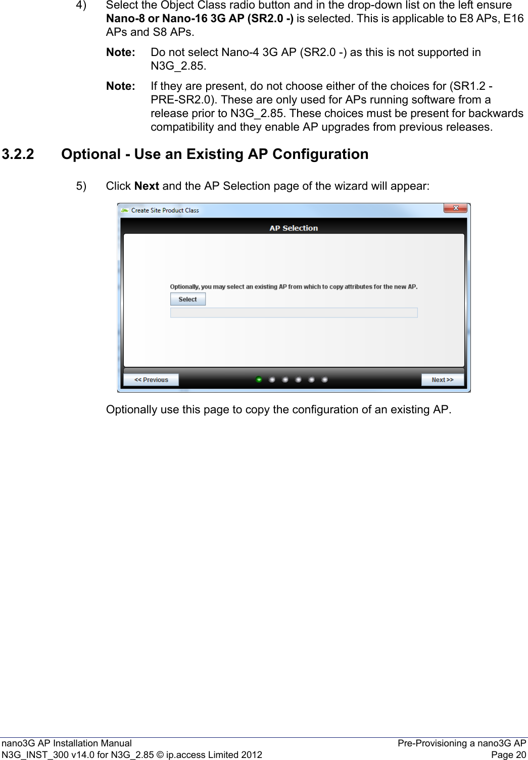 nano3G AP Installation Manual Pre-Provisioning a nano3G APN3G_INST_300 v14.0 for N3G_2.85 © ip.access Limited 2012 Page 204) Select the Object Class radio button and in the drop-down list on the left ensure Nano-8 or Nano-16 3G AP (SR2.0 -) is selected. This is applicable to E8 APs, E16 APs and S8 APs. Note: Do not select Nano-4 3G AP (SR2.0 -) as this is not supported in N3G_2.85.Note: If they are present, do not choose either of the choices for (SR1.2 - PRE-SR2.0). These are only used for APs running software from a release prior to N3G_2.85. These choices must be present for backwards compatibility and they enable AP upgrades from previous releases.3.2.2 Optional - Use an Existing AP Configuration5) Click Next and the AP Selection page of the wizard will appear:Optionally use this page to copy the configuration of an existing AP.