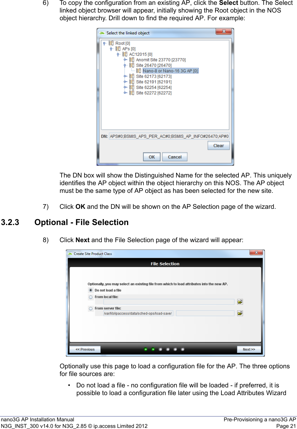 nano3G AP Installation Manual Pre-Provisioning a nano3G APN3G_INST_300 v14.0 for N3G_2.85 © ip.access Limited 2012 Page 216) To copy the configuration from an existing AP, click the Select button. The Select linked object browser will appear, initially showing the Root object in the NOS object hierarchy. Drill down to find the required AP. For example: The DN box will show the Distinguished Name for the selected AP. This uniquely identifies the AP object within the object hierarchy on this NOS. The AP object must be the same type of AP object as has been selected for the new site.7) Click OK and the DN will be shown on the AP Selection page of the wizard. 3.2.3 Optional - File Selection8) Click Next and the File Selection page of the wizard will appear:Optionally use this page to load a configuration file for the AP. The three options for file sources are:• Do not load a file - no configuration file will be loaded - if preferred, it is possible to load a configuration file later using the Load Attributes Wizard