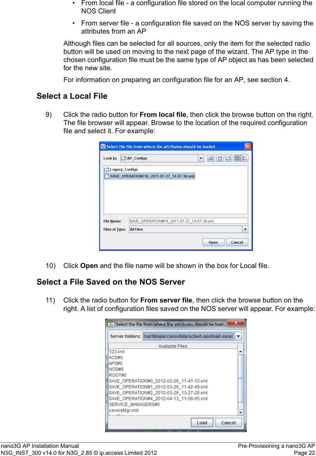 nano3G AP Installation Manual Pre-Provisioning a nano3G APN3G_INST_300 v14.0 for N3G_2.85 © ip.access Limited 2012 Page 22• From local file - a configuration file stored on the local computer running the NOS Client • From server file - a configuration file saved on the NOS server by saving the attributes from an AP Although files can be selected for all sources, only the item for the selected radio button will be used on moving to the next page of the wizard. The AP type in the chosen configuration file must be the same type of AP object as has been selected for the new site.For information on preparing an configuration file for an AP, see section 4.Select a Local File9) Click the radio button for From local file, then click the browse button on the right. The file browser will appear. Browse to the location of the required configuration file and select it. For example: 10) Click Open and the file name will be shown in the box for Local file. Select a File Saved on the NOS Server11) Click the radio button for From server file, then click the browse button on the right. A list of configuration files saved on the NOS server will appear. For example: