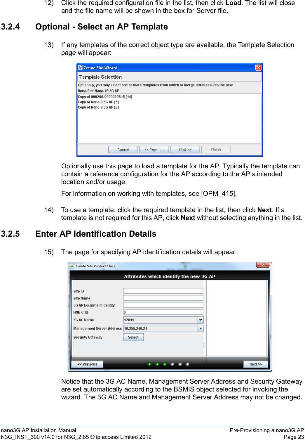 nano3G AP Installation Manual Pre-Provisioning a nano3G APN3G_INST_300 v14.0 for N3G_2.85 © ip.access Limited 2012 Page 2312) Click the required configuration file in the list, then click Load. The list will close and the file name will be shown in the box for Server file. 3.2.4 Optional - Select an AP Template13) If any templates of the correct object type are available, the Template Selection page will appear:Optionally use this page to load a template for the AP. Typically the template can contain a reference configuration for the AP according to the AP’s intended location and/or usage. For information on working with templates, see [OPM_415].14) To use a template, click the required template in the list, then click Next. If a template is not required for this AP, click Next without selecting anything in the list. 3.2.5 Enter AP Identification Details15) The page for specifying AP identification details will appear:Notice that the 3G AC Name, Management Server Address and Security Gateway are set automatically according to the BSMIS object selected for invoking the wizard. The 3G AC Name and Management Server Address may not be changed. 