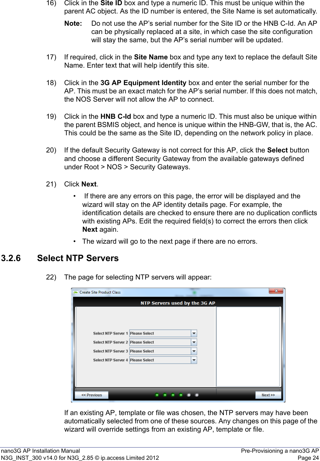 nano3G AP Installation Manual Pre-Provisioning a nano3G APN3G_INST_300 v14.0 for N3G_2.85 © ip.access Limited 2012 Page 2416) Click in the Site ID box and type a numeric ID. This must be unique within the parent AC object. As the ID number is entered, the Site Name is set automatically. Note: Do not use the AP’s serial number for the Site ID or the HNB C-Id. An AP can be physically replaced at a site, in which case the site configuration will stay the same, but the AP’s serial number will be updated.17) If required, click in the Site Name box and type any text to replace the default Site Name. Enter text that will help identify this site. 18) Click in the 3G AP Equipment Identity box and enter the serial number for the AP. This must be an exact match for the AP’s serial number. If this does not match, the NOS Server will not allow the AP to connect. 19) Click in the HNB C-Id box and type a numeric ID. This must also be unique within the parent BSMIS object, and hence is unique within the HNB-GW, that is, the AC. This could be the same as the Site ID, depending on the network policy in place. 20) If the default Security Gateway is not correct for this AP, click the Select button and choose a different Security Gateway from the available gateways defined under Root &gt; NOS &gt; Security Gateways.21) Click Next.•  If there are any errors on this page, the error will be displayed and the wizard will stay on the AP identity details page. For example, the identification details are checked to ensure there are no duplication conflicts with existing APs. Edit the required field(s) to correct the errors then click Next again. • The wizard will go to the next page if there are no errors.3.2.6 Select NTP Servers22) The page for selecting NTP servers will appear:If an existing AP, template or file was chosen, the NTP servers may have been automatically selected from one of these sources. Any changes on this page of the wizard will override settings from an existing AP, template or file. 