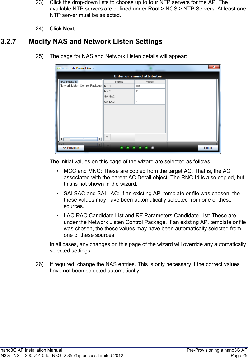 nano3G AP Installation Manual Pre-Provisioning a nano3G APN3G_INST_300 v14.0 for N3G_2.85 © ip.access Limited 2012 Page 2523) Click the drop-down lists to choose up to four NTP servers for the AP. The available NTP servers are defined under Root &gt; NOS &gt; NTP Servers. At least one NTP server must be selected. 24) Click Next. 3.2.7 Modify NAS and Network Listen Settings25) The page for NAS and Network Listen details will appear:The initial values on this page of the wizard are selected as follows:• MCC and MNC: These are copied from the target AC. That is, the AC associated with the parent AC Detail object. The RNC-Id is also copied, but this is not shown in the wizard. • SAI SAC and SAI LAC: If an existing AP, template or file was chosen, the these values may have been automatically selected from one of these sources.• LAC RAC Candidate List and RF Parameters Candidate List: These are under the Network Listen Control Package. If an existing AP, template or file was chosen, the these values may have been automatically selected from one of these sources. In all cases, any changes on this page of the wizard will override any automatically selected settings.26) If required, change the NAS entries. This is only necessary if the correct values have not been selected automatically. 