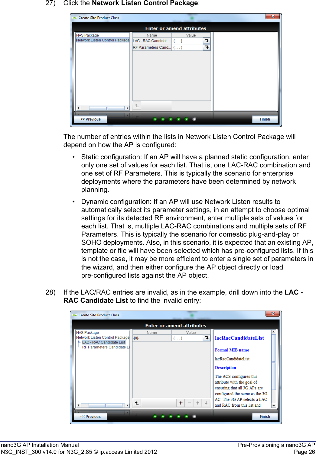 nano3G AP Installation Manual Pre-Provisioning a nano3G APN3G_INST_300 v14.0 for N3G_2.85 © ip.access Limited 2012 Page 2627) Click the Network Listen Control Package:The number of entries within the lists in Network Listen Control Package will depend on how the AP is configured:• Static configuration: If an AP will have a planned static configuration, enter only one set of values for each list. That is, one LAC-RAC combination and one set of RF Parameters. This is typically the scenario for enterprise deployments where the parameters have been determined by network planning. • Dynamic configuration: If an AP will use Network Listen results to automatically select its parameter settings, in an attempt to choose optimal settings for its detected RF environment, enter multiple sets of values for each list. That is, multiple LAC-RAC combinations and multiple sets of RF Parameters. This is typically the scenario for domestic plug-and-play or SOHO deployments. Also, in this scenario, it is expected that an existing AP, template or file will have been selected which has pre-configured lists. If this is not the case, it may be more efficient to enter a single set of parameters in the wizard, and then either configure the AP object directly or load pre-configured lists against the AP object. 28) If the LAC/RAC entries are invalid, as in the example, drill down into the LAC - RAC Candidate List to find the invalid entry: 