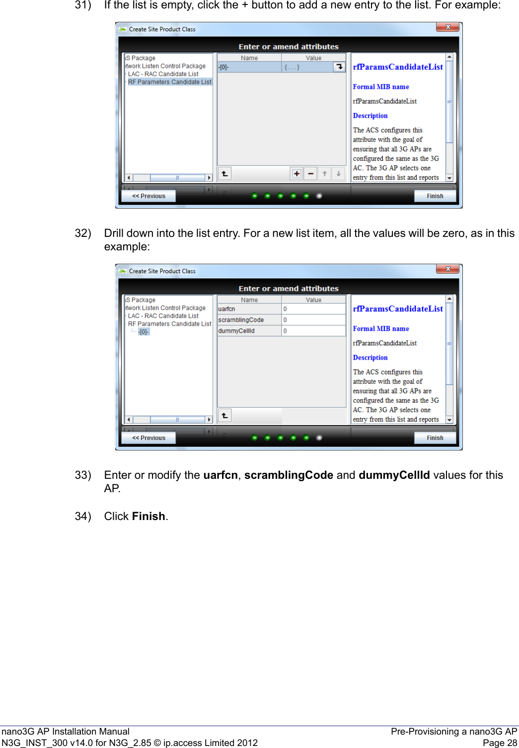 nano3G AP Installation Manual Pre-Provisioning a nano3G APN3G_INST_300 v14.0 for N3G_2.85 © ip.access Limited 2012 Page 2831) If the list is empty, click the + button to add a new entry to the list. For example:32) Drill down into the list entry. For a new list item, all the values will be zero, as in this example: 33) Enter or modify the uarfcn, scramblingCode and dummyCellId values for this AP.34) Click Finish. 