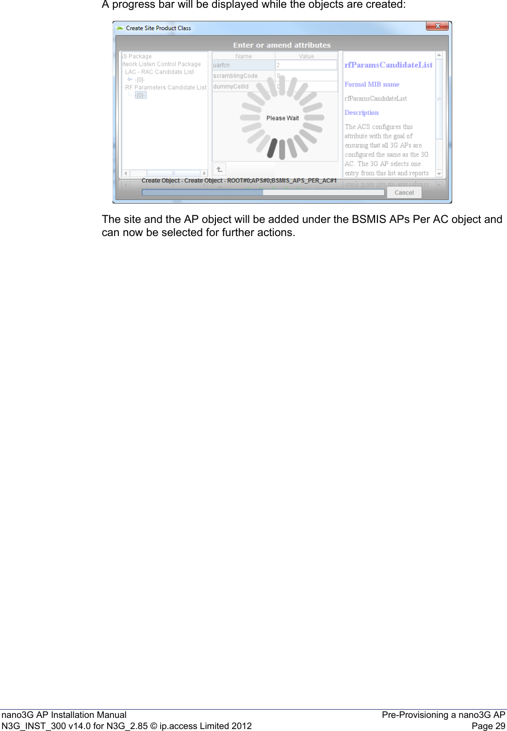 nano3G AP Installation Manual Pre-Provisioning a nano3G APN3G_INST_300 v14.0 for N3G_2.85 © ip.access Limited 2012 Page 29A progress bar will be displayed while the objects are created: The site and the AP object will be added under the BSMIS APs Per AC object and can now be selected for further actions. 