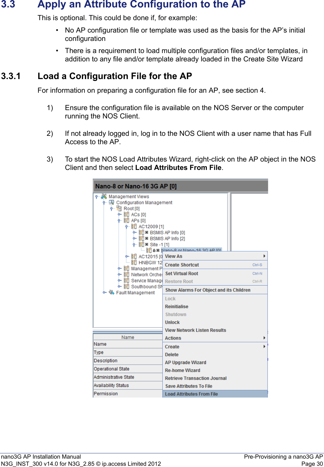 nano3G AP Installation Manual Pre-Provisioning a nano3G APN3G_INST_300 v14.0 for N3G_2.85 © ip.access Limited 2012 Page 303.3 Apply an Attribute Configuration to the APThis is optional. This could be done if, for example:• No AP configuration file or template was used as the basis for the AP’s initial configuration• There is a requirement to load multiple configuration files and/or templates, in addition to any file and/or template already loaded in the Create Site Wizard 3.3.1 Load a Configuration File for the APFor information on preparing a configuration file for an AP, see section 4.1) Ensure the configuration file is available on the NOS Server or the computer running the NOS Client.2) If not already logged in, log in to the NOS Client with a user name that has Full Access to the AP.3) To start the NOS Load Attributes Wizard, right-click on the AP object in the NOS Client and then select Load Attributes From File.