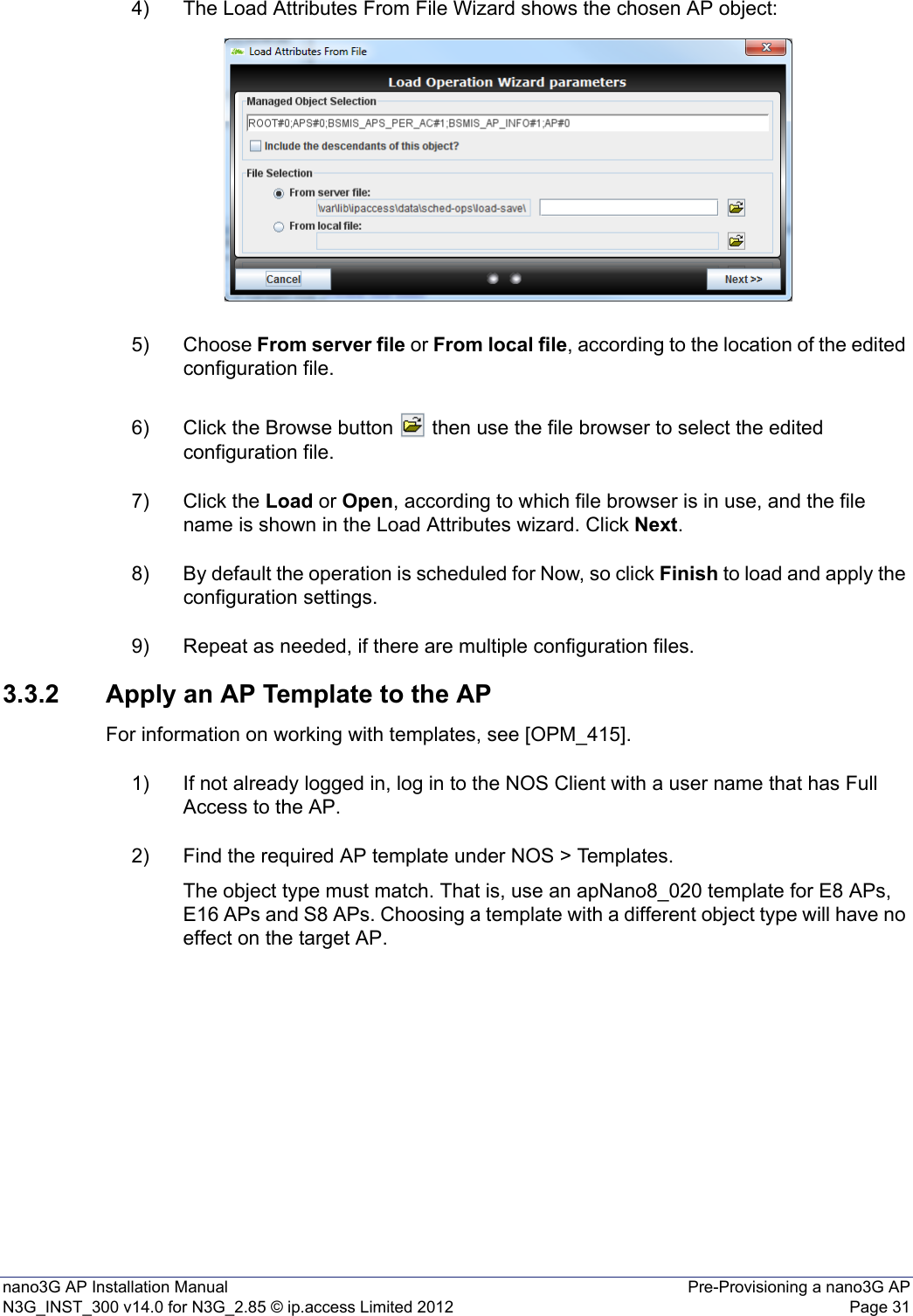 nano3G AP Installation Manual Pre-Provisioning a nano3G APN3G_INST_300 v14.0 for N3G_2.85 © ip.access Limited 2012 Page 314) The Load Attributes From File Wizard shows the chosen AP object:5) Choose From server file or From local file, according to the location of the edited configuration file.6) Click the Browse button   then use the file browser to select the edited configuration file.7) Click the Load or Open, according to which file browser is in use, and the file name is shown in the Load Attributes wizard. Click Next.8) By default the operation is scheduled for Now, so click Finish to load and apply the configuration settings.9) Repeat as needed, if there are multiple configuration files.3.3.2 Apply an AP Template to the APFor information on working with templates, see [OPM_415].1) If not already logged in, log in to the NOS Client with a user name that has Full Access to the AP.2) Find the required AP template under NOS &gt; Templates.The object type must match. That is, use an apNano8_020 template for E8 APs, E16 APs and S8 APs. Choosing a template with a different object type will have no effect on the target AP.