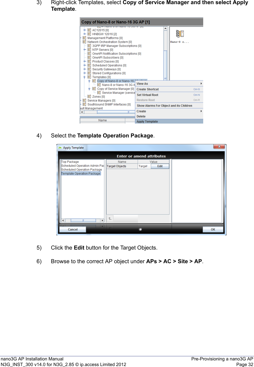 nano3G AP Installation Manual Pre-Provisioning a nano3G APN3G_INST_300 v14.0 for N3G_2.85 © ip.access Limited 2012 Page 323) Right-click Templates, select Copy of Service Manager and then select Apply Template. 4) Select the Template Operation Package.5) Click the Edit button for the Target Objects.6) Browse to the correct AP object under APs &gt; AC &gt; Site &gt; AP.