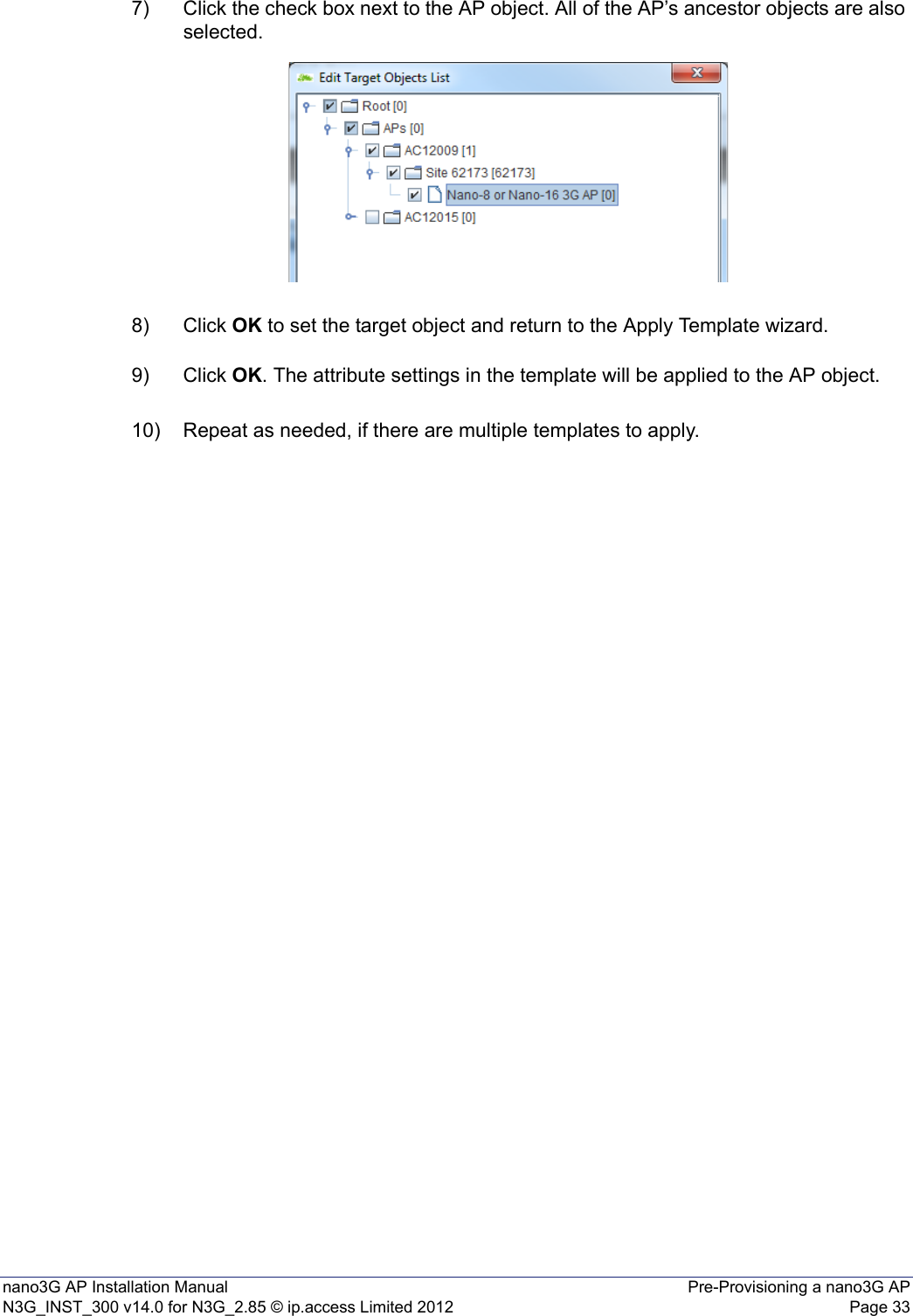 nano3G AP Installation Manual Pre-Provisioning a nano3G APN3G_INST_300 v14.0 for N3G_2.85 © ip.access Limited 2012 Page 337) Click the check box next to the AP object. All of the AP’s ancestor objects are also selected.8) Click OK to set the target object and return to the Apply Template wizard.9) Click OK. The attribute settings in the template will be applied to the AP object.10) Repeat as needed, if there are multiple templates to apply.