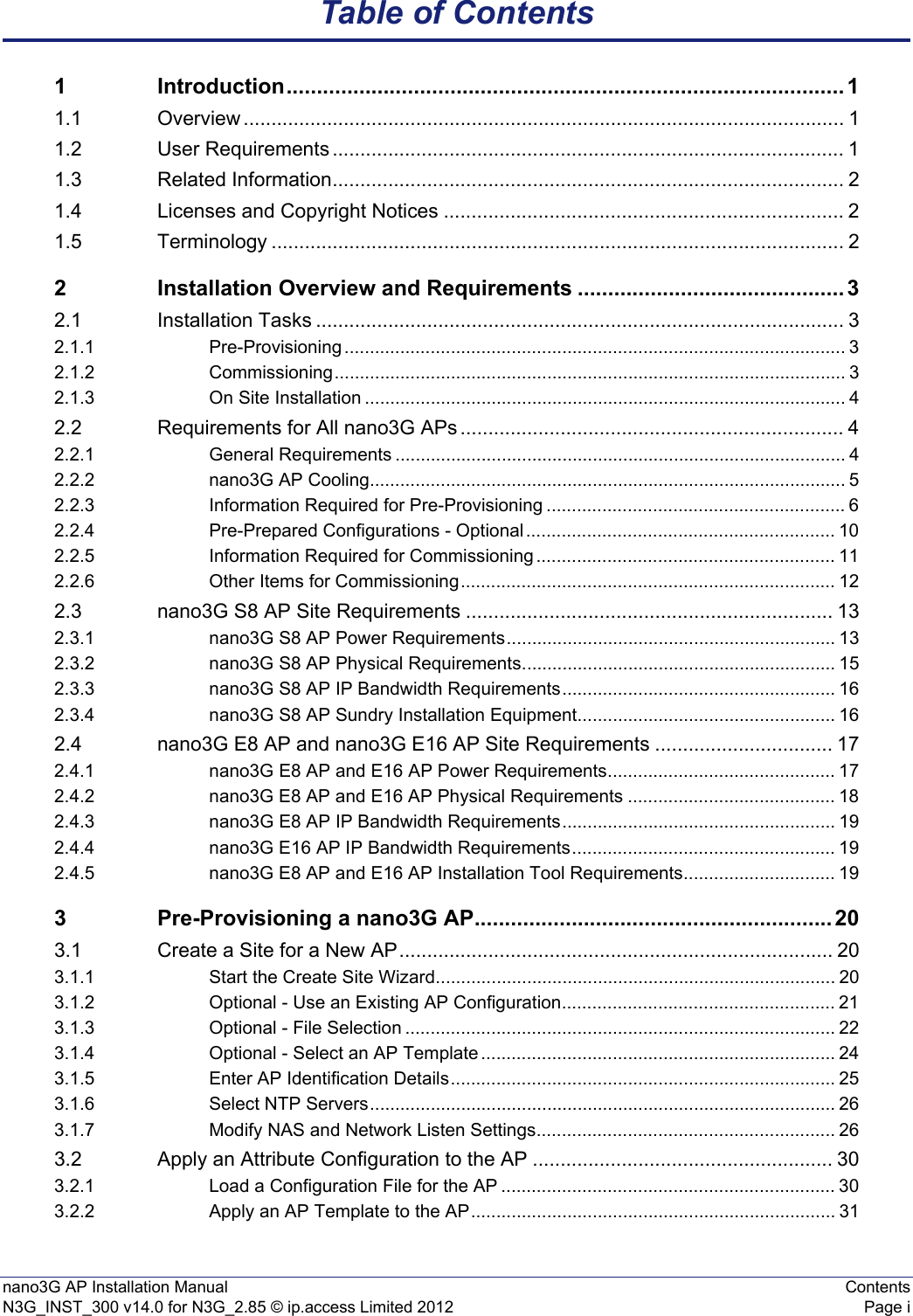 nano3G AP Installation Manual ContentsN3G_INST_300 v14.0 for N3G_2.85 © ip.access Limited 2012 Page iTable of Contents1 Introduction............................................................................................ 11.1 Overview ............................................................................................................ 11.2 User Requirements ............................................................................................ 11.3 Related Information............................................................................................ 21.4 Licenses and Copyright Notices ........................................................................ 21.5 Terminology ....................................................................................................... 22 Installation Overview and Requirements ............................................ 32.1 Installation Tasks ............................................................................................... 32.1.1 Pre-Provisioning ................................................................................................... 32.1.2 Commissioning..................................................................................................... 32.1.3 On Site Installation ............................................................................................... 42.2 Requirements for All nano3G APs ..................................................................... 42.2.1 General Requirements ......................................................................................... 42.2.2 nano3G AP Cooling.............................................................................................. 52.2.3 Information Required for Pre-Provisioning ........................................................... 62.2.4 Pre-Prepared Configurations - Optional ............................................................. 102.2.5 Information Required for Commissioning ........................................................... 112.2.6 Other Items for Commissioning.......................................................................... 122.3 nano3G S8 AP Site Requirements .................................................................. 132.3.1 nano3G S8 AP Power Requirements................................................................. 132.3.2 nano3G S8 AP Physical Requirements.............................................................. 152.3.3 nano3G S8 AP IP Bandwidth Requirements...................................................... 162.3.4 nano3G S8 AP Sundry Installation Equipment................................................... 162.4 nano3G E8 AP and nano3G E16 AP Site Requirements ................................ 172.4.1 nano3G E8 AP and E16 AP Power Requirements............................................. 172.4.2 nano3G E8 AP and E16 AP Physical Requirements ......................................... 182.4.3 nano3G E8 AP IP Bandwidth Requirements...................................................... 192.4.4 nano3G E16 AP IP Bandwidth Requirements.................................................... 192.4.5 nano3G E8 AP and E16 AP Installation Tool Requirements.............................. 193 Pre-Provisioning a nano3G AP........................................................... 203.1 Create a Site for a New AP.............................................................................. 203.1.1 Start the Create Site Wizard............................................................................... 203.1.2 Optional - Use an Existing AP Configuration...................................................... 213.1.3 Optional - File Selection ..................................................................................... 223.1.4 Optional - Select an AP Template ...................................................................... 243.1.5 Enter AP Identification Details............................................................................ 253.1.6 Select NTP Servers............................................................................................ 263.1.7 Modify NAS and Network Listen Settings........................................................... 263.2 Apply an Attribute Configuration to the AP ...................................................... 303.2.1 Load a Configuration File for the AP .................................................................. 303.2.2 Apply an AP Template to the AP........................................................................ 31