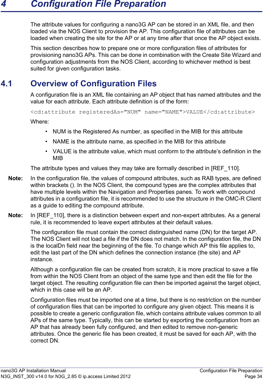 nano3G AP Installation Manual Configuration File PreparationN3G_INST_300 v14.0 for N3G_2.85 © ip.access Limited 2012 Page 344 Configuration File PreparationThe attribute values for configuring a nano3G AP can be stored in an XML file, and then loaded via the NOS Client to provision the AP. This configuration file of attributes can be loaded when creating the site for the AP or at any time after that once the AP object exists. This section describes how to prepare one or more configuration files of attributes for provisioning nano3G APs. This can be done in combination with the Create Site Wizard and configuration adjustments from the NOS Client, according to whichever method is best suited for given configuration tasks. 4.1 Overview of Configuration FilesA configuration file is an XML file containing an AP object that has named attributes and the value for each attribute. Each attribute definition is of the form:&lt;cd:attribute registeredAs=&quot;NUM&quot; name=&quot;NAME&quot;&gt;VALUE&lt;/cd:attribute&gt;Where:• NUM is the Registered As number, as specified in the MIB for this attribute• NAME is the attribute name, as specified in the MIB for this attribute• VALUE is the attribute value, which must conform to the attribute’s definition in the MIBThe attribute types and values they may take are formally described in [REF_110]. Note: In the configuration file, the values of compound attributes, such as RAB types, are defined within brackets (). In the NOS Client, the compound types are the complex attributes that have multiple levels within the Navigation and Properties panes. To work with compound attributes in a configuration file, it is recommended to use the structure in the OMC-R Client as a guide to editing the compound attribute.Note: In [REF_110], there is a distinction between expert and non-expert attributes. As a general rule, it is recommended to leave expert attributes at their default values. The configuration file must contain the correct distinguished name (DN) for the target AP. The NOS Client will not load a file if the DN does not match. In the configuration file, the DN is the localDn field near the beginning of the file. To change which AP this file applies to, edit the last part of the DN which defines the connection instance (the site) and AP instance.Although a configuration file can be created from scratch, it is more practical to save a file from within the NOS Client from an object of the same type and then edit the file for the target object. The resulting configuration file can then be imported against the target object, which in this case will be an AP.Configuration files must be imported one at a time, but there is no restriction on the number of configuration files that can be imported to configure any given object. This means it is possible to create a generic configuration file, which contains attribute values common to all APs of the same type. Typically, this can be started by exporting the configuration from an AP that has already been fully configured, and then edited to remove non-generic attributes. Once the generic file has been created, it must be saved for each AP, with the correct DN.