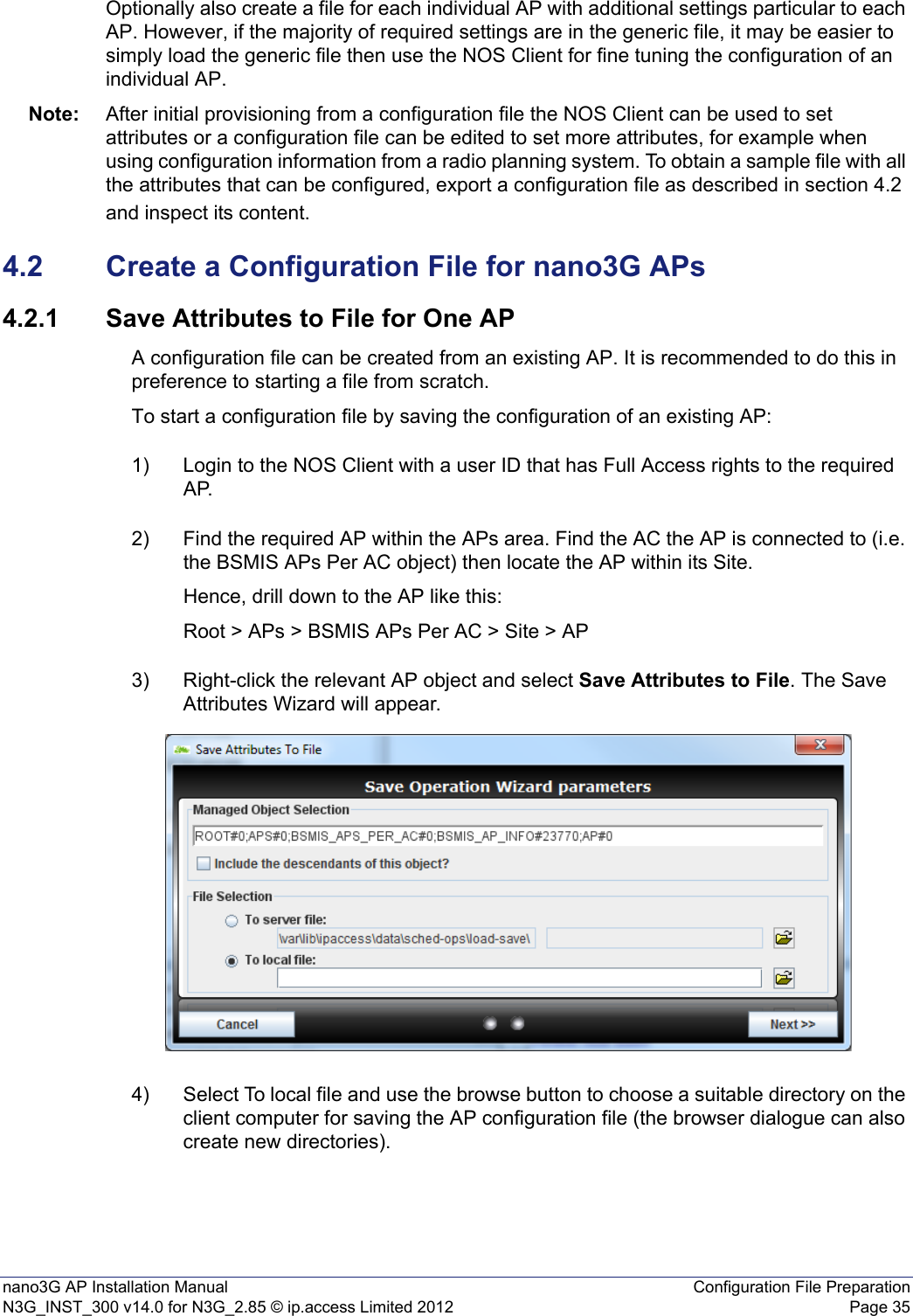 nano3G AP Installation Manual Configuration File PreparationN3G_INST_300 v14.0 for N3G_2.85 © ip.access Limited 2012 Page 35Optionally also create a file for each individual AP with additional settings particular to each AP. However, if the majority of required settings are in the generic file, it may be easier to simply load the generic file then use the NOS Client for fine tuning the configuration of an individual AP.Note: After initial provisioning from a configuration file the NOS Client can be used to set attributes or a configuration file can be edited to set more attributes, for example when using configuration information from a radio planning system. To obtain a sample file with all the attributes that can be configured, export a configuration file as described in section 4.2 and inspect its content.4.2 Create a Configuration File for nano3G APs4.2.1 Save Attributes to File for One APA configuration file can be created from an existing AP. It is recommended to do this in preference to starting a file from scratch.To start a configuration file by saving the configuration of an existing AP:1) Login to the NOS Client with a user ID that has Full Access rights to the required AP.2) Find the required AP within the APs area. Find the AC the AP is connected to (i.e. the BSMIS APs Per AC object) then locate the AP within its Site. Hence, drill down to the AP like this:Root &gt; APs &gt; BSMIS APs Per AC &gt; Site &gt; AP3) Right-click the relevant AP object and select Save Attributes to File. The Save Attributes Wizard will appear.4) Select To local file and use the browse button to choose a suitable directory on the client computer for saving the AP configuration file (the browser dialogue can also create new directories).