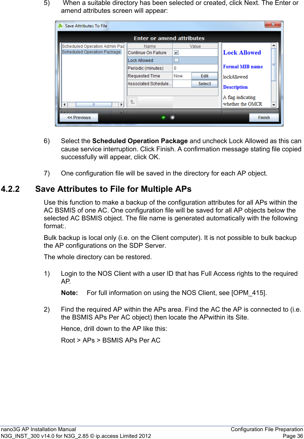 nano3G AP Installation Manual Configuration File PreparationN3G_INST_300 v14.0 for N3G_2.85 © ip.access Limited 2012 Page 365)  When a suitable directory has been selected or created, click Next. The Enter or amend attributes screen will appear:6) Select the Scheduled Operation Package and uncheck Lock Allowed as this can cause service interruption. Click Finish. A confirmation message stating file copied successfully will appear, click OK.7) One configuration file will be saved in the directory for each AP object.4.2.2 Save Attributes to File for Multiple APsUse this function to make a backup of the configuration attributes for all APs within the AC BSMIS of one AC. One configuration file will be saved for all AP objects below the selected AC BSMIS object. The file name is generated automatically with the following format:.Bulk backup is local only (i.e. on the Client computer). It is not possible to bulk backup the AP configurations on the SDP Server.The whole directory can be restored.1) Login to the NOS Client with a user ID that has Full Access rights to the required AP.Note: For full information on using the NOS Client, see [OPM_415].2) Find the required AP within the APs area. Find the AC the AP is connected to (i.e. the BSMIS APs Per AC object) then locate the APwithin its Site. Hence, drill down to the AP like this:Root &gt; APs &gt; BSMIS APs Per AC