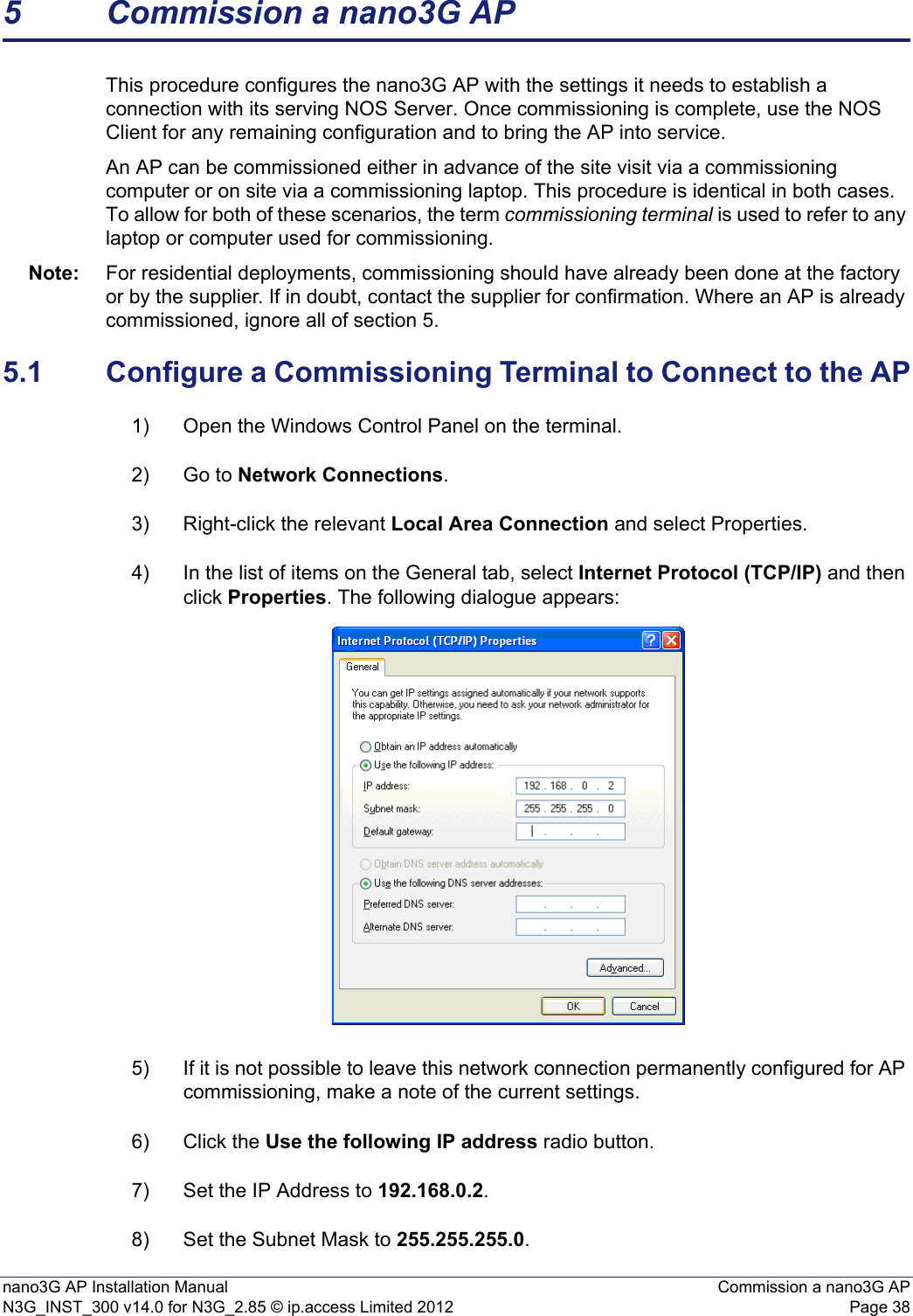 nano3G AP Installation Manual Commission a nano3G APN3G_INST_300 v14.0 for N3G_2.85 © ip.access Limited 2012 Page 385 Commission a nano3G APThis procedure configures the nano3G AP with the settings it needs to establish a connection with its serving NOS Server. Once commissioning is complete, use the NOS Client for any remaining configuration and to bring the AP into service. An AP can be commissioned either in advance of the site visit via a commissioning computer or on site via a commissioning laptop. This procedure is identical in both cases. To allow for both of these scenarios, the term commissioning terminal is used to refer to any laptop or computer used for commissioning.Note: For residential deployments, commissioning should have already been done at the factory or by the supplier. If in doubt, contact the supplier for confirmation. Where an AP is already commissioned, ignore all of section 5.5.1 Configure a Commissioning Terminal to Connect to the AP1) Open the Windows Control Panel on the terminal.2) Go to Network Connections.3) Right-click the relevant Local Area Connection and select Properties.4) In the list of items on the General tab, select Internet Protocol (TCP/IP) and then click Properties. The following dialogue appears:5) If it is not possible to leave this network connection permanently configured for AP commissioning, make a note of the current settings.6) Click the Use the following IP address radio button.7) Set the IP Address to 192.168.0.2.8) Set the Subnet Mask to 255.255.255.0.