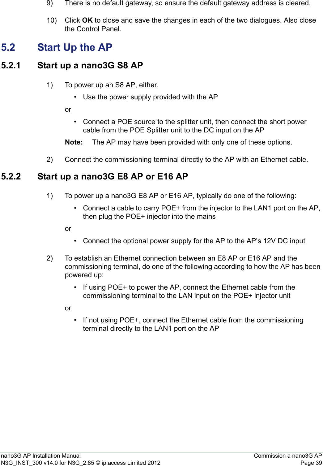 nano3G AP Installation Manual Commission a nano3G APN3G_INST_300 v14.0 for N3G_2.85 © ip.access Limited 2012 Page 399) There is no default gateway, so ensure the default gateway address is cleared. 10) Click OK to close and save the changes in each of the two dialogues. Also close the Control Panel.5.2 Start Up the AP5.2.1 Start up a nano3G S8 AP1) To power up an S8 AP, either.• Use the power supply provided with the APor• Connect a POE source to the splitter unit, then connect the short power cable from the POE Splitter unit to the DC input on the AP Note: The AP may have been provided with only one of these options. 2) Connect the commissioning terminal directly to the AP with an Ethernet cable.5.2.2 Start up a nano3G E8 AP or E16 AP1) To power up a nano3G E8 AP or E16 AP, typically do one of the following:• Connect a cable to carry POE+ from the injector to the LAN1 port on the AP, then plug the POE+ injector into the mains or• Connect the optional power supply for the AP to the AP’s 12V DC input 2) To establish an Ethernet connection between an E8 AP or E16 AP and the commissioning terminal, do one of the following according to how the AP has been powered up: • If using POE+ to power the AP, connect the Ethernet cable from the commissioning terminal to the LAN input on the POE+ injector unit or• If not using POE+, connect the Ethernet cable from the commissioning terminal directly to the LAN1 port on the AP 