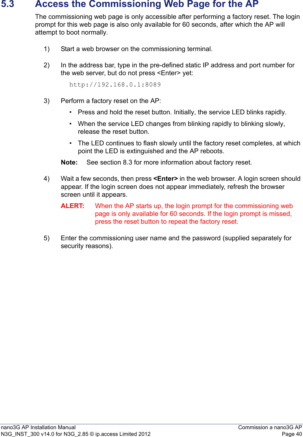 nano3G AP Installation Manual Commission a nano3G APN3G_INST_300 v14.0 for N3G_2.85 © ip.access Limited 2012 Page 405.3 Access the Commissioning Web Page for the APThe commissioning web page is only accessible after performing a factory reset. The login prompt for this web page is also only available for 60 seconds, after which the AP will attempt to boot normally.1) Start a web browser on the commissioning terminal.2) In the address bar, type in the pre-defined static IP address and port number for the web server, but do not press &lt;Enter&gt; yet: http://192.168.0.1:8089 3) Perform a factory reset on the AP: • Press and hold the reset button. Initially, the service LED blinks rapidly.• When the service LED changes from blinking rapidly to blinking slowly, release the reset button.• The LED continues to flash slowly until the factory reset completes, at which point the LED is extinguished and the AP reboots. Note: See section 8.3 for more information about factory reset.4) Wait a few seconds, then press &lt;Enter&gt; in the web browser. A login screen should appear. If the login screen does not appear immediately, refresh the browser screen until it appears.ALERT: When the AP starts up, the login prompt for the commissioning web page is only available for 60 seconds. If the login prompt is missed, press the reset button to repeat the factory reset.5) Enter the commissioning user name and the password (supplied separately for security reasons). 