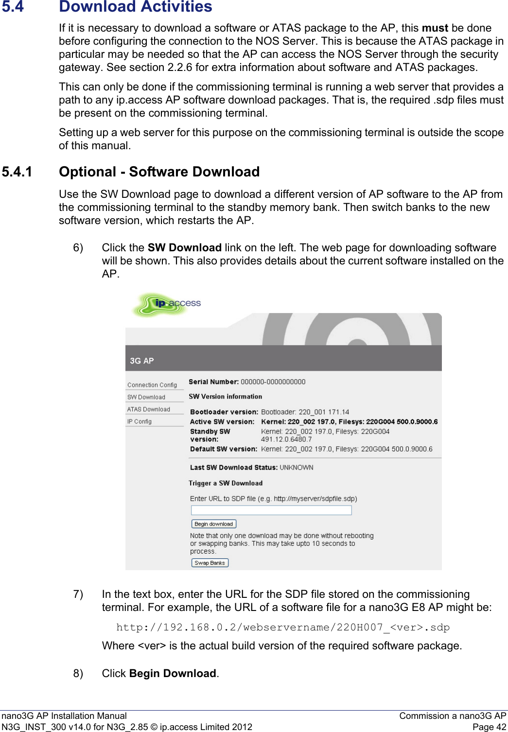 nano3G AP Installation Manual Commission a nano3G APN3G_INST_300 v14.0 for N3G_2.85 © ip.access Limited 2012 Page 425.4 Download ActivitiesIf it is necessary to download a software or ATAS package to the AP, this must be done before configuring the connection to the NOS Server. This is because the ATAS package in particular may be needed so that the AP can access the NOS Server through the security gateway. See section 2.2.6 for extra information about software and ATAS packages.This can only be done if the commissioning terminal is running a web server that provides a path to any ip.access AP software download packages. That is, the required .sdp files must be present on the commissioning terminal.Setting up a web server for this purpose on the commissioning terminal is outside the scope of this manual.5.4.1 Optional - Software DownloadUse the SW Download page to download a different version of AP software to the AP from the commissioning terminal to the standby memory bank. Then switch banks to the new software version, which restarts the AP. 6) Click the SW Download link on the left. The web page for downloading software will be shown. This also provides details about the current software installed on the AP. 7) In the text box, enter the URL for the SDP file stored on the commissioning terminal. For example, the URL of a software file for a nano3G E8 AP might be: http://192.168.0.2/webservername/220H007_&lt;ver&gt;.sdpWhere &lt;ver&gt; is the actual build version of the required software package.8) Click Begin Download. 