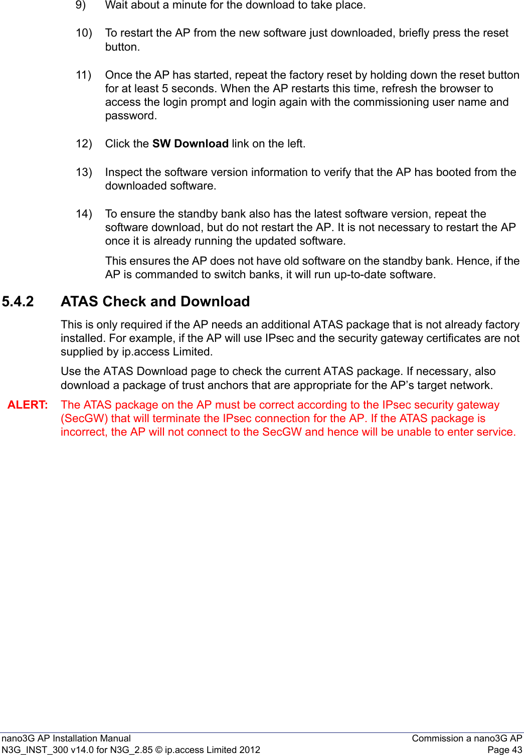 nano3G AP Installation Manual Commission a nano3G APN3G_INST_300 v14.0 for N3G_2.85 © ip.access Limited 2012 Page 439) Wait about a minute for the download to take place.10) To restart the AP from the new software just downloaded, briefly press the reset button. 11) Once the AP has started, repeat the factory reset by holding down the reset button for at least 5 seconds. When the AP restarts this time, refresh the browser to access the login prompt and login again with the commissioning user name and password.12) Click the SW Download link on the left.13) Inspect the software version information to verify that the AP has booted from the downloaded software.14) To ensure the standby bank also has the latest software version, repeat the software download, but do not restart the AP. It is not necessary to restart the AP once it is already running the updated software.This ensures the AP does not have old software on the standby bank. Hence, if the AP is commanded to switch banks, it will run up-to-date software.5.4.2 ATAS Check and DownloadThis is only required if the AP needs an additional ATAS package that is not already factory installed. For example, if the AP will use IPsec and the security gateway certificates are not supplied by ip.access Limited.Use the ATAS Download page to check the current ATAS package. If necessary, also download a package of trust anchors that are appropriate for the AP’s target network.ALERT: The ATAS package on the AP must be correct according to the IPsec security gateway (SecGW) that will terminate the IPsec connection for the AP. If the ATAS package is incorrect, the AP will not connect to the SecGW and hence will be unable to enter service. 
