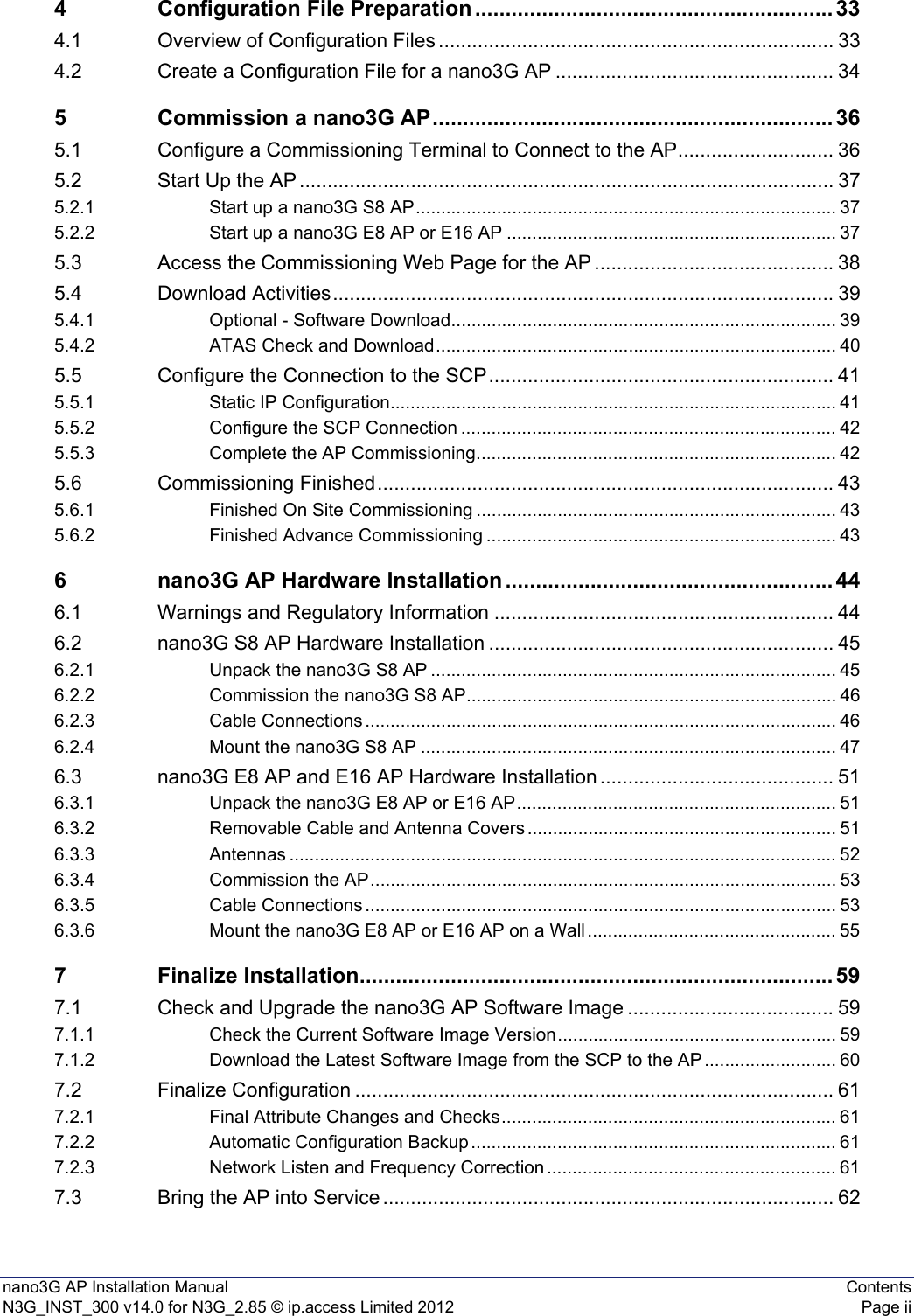 nano3G AP Installation Manual ContentsN3G_INST_300 v14.0 for N3G_2.85 © ip.access Limited 2012 Page ii4 Configuration File Preparation ........................................................... 334.1 Overview of Configuration Files ....................................................................... 334.2 Create a Configuration File for a nano3G AP .................................................. 345 Commission a nano3G AP.................................................................. 365.1 Configure a Commissioning Terminal to Connect to the AP............................ 365.2 Start Up the AP ................................................................................................ 375.2.1 Start up a nano3G S8 AP................................................................................... 375.2.2 Start up a nano3G E8 AP or E16 AP ................................................................. 375.3 Access the Commissioning Web Page for the AP ........................................... 385.4 Download Activities.......................................................................................... 395.4.1 Optional - Software Download............................................................................ 395.4.2 ATAS Check and Download............................................................................... 405.5 Configure the Connection to the SCP.............................................................. 415.5.1 Static IP Configuration........................................................................................ 415.5.2 Configure the SCP Connection .......................................................................... 425.5.3 Complete the AP Commissioning....................................................................... 425.6 Commissioning Finished.................................................................................. 435.6.1 Finished On Site Commissioning ....................................................................... 435.6.2 Finished Advance Commissioning ..................................................................... 436 nano3G AP Hardware Installation ...................................................... 446.1 Warnings and Regulatory Information ............................................................. 446.2 nano3G S8 AP Hardware Installation .............................................................. 456.2.1 Unpack the nano3G S8 AP ................................................................................ 456.2.2 Commission the nano3G S8 AP......................................................................... 466.2.3 Cable Connections ............................................................................................. 466.2.4 Mount the nano3G S8 AP .................................................................................. 476.3 nano3G E8 AP and E16 AP Hardware Installation .......................................... 516.3.1 Unpack the nano3G E8 AP or E16 AP............................................................... 516.3.2 Removable Cable and Antenna Covers ............................................................. 516.3.3 Antennas ............................................................................................................ 526.3.4 Commission the AP............................................................................................ 536.3.5 Cable Connections ............................................................................................. 536.3.6 Mount the nano3G E8 AP or E16 AP on a Wall ................................................. 557 Finalize Installation.............................................................................. 597.1 Check and Upgrade the nano3G AP Software Image ..................................... 597.1.1 Check the Current Software Image Version....................................................... 597.1.2 Download the Latest Software Image from the SCP to the AP .......................... 607.2 Finalize Configuration ...................................................................................... 617.2.1 Final Attribute Changes and Checks.................................................................. 617.2.2 Automatic Configuration Backup ........................................................................ 617.2.3 Network Listen and Frequency Correction ......................................................... 617.3 Bring the AP into Service ................................................................................. 62