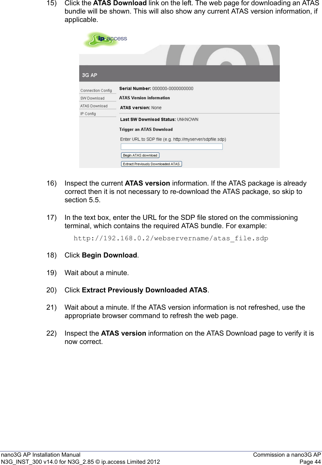 nano3G AP Installation Manual Commission a nano3G APN3G_INST_300 v14.0 for N3G_2.85 © ip.access Limited 2012 Page 4415) Click the ATAS Download link on the left. The web page for downloading an ATAS bundle will be shown. This will also show any current ATAS version information, if applicable.16) Inspect the current ATAS version information. If the ATAS package is already correct then it is not necessary to re-download the ATAS package, so skip to section 5.5. 17) In the text box, enter the URL for the SDP file stored on the commissioning terminal, which contains the required ATAS bundle. For example: http://192.168.0.2/webservername/atas_file.sdp18) Click Begin Download. 19) Wait about a minute.20) Click Extract Previously Downloaded ATAS. 21) Wait about a minute. If the ATAS version information is not refreshed, use the appropriate browser command to refresh the web page. 22) Inspect the ATAS version information on the ATAS Download page to verify it is now correct.