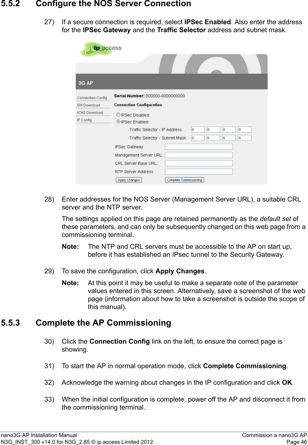 nano3G AP Installation Manual Commission a nano3G APN3G_INST_300 v14.0 for N3G_2.85 © ip.access Limited 2012 Page 465.5.2 Configure the NOS Server Connection27) If a secure connection is required, select IPSec Enabled. Also enter the address for the IPSec Gateway and the Traffic Selector address and subnet mask.28) Enter addresses for the NOS Server (Management Server URL), a suitable CRL server and the NTP server.The settings applied on this page are retained permanently as the default set of these parameters, and can only be subsequently changed on this web page from a commissioning terminal. Note: The NTP and CRL servers must be accessible to the AP on start up, before it has established an IPsec tunnel to the Security Gateway.29) To save the configuration, click Apply Changes.Note: At this point it may be useful to make a separate note of the parameter values entered in this screen. Alternatively, save a screenshot of the web page (information about how to take a screenshot is outside the scope of this manual).5.5.3 Complete the AP Commissioning30) Click the Connection Config link on the left, to ensure the correct page is showing.31) To start the AP in normal operation mode, click Complete Commissioning.32) Acknowledge the warning about changes in the IP configuration and click OK.33) When the initial configuration is complete, power off the AP and disconnect it from the commissioning terminal. 