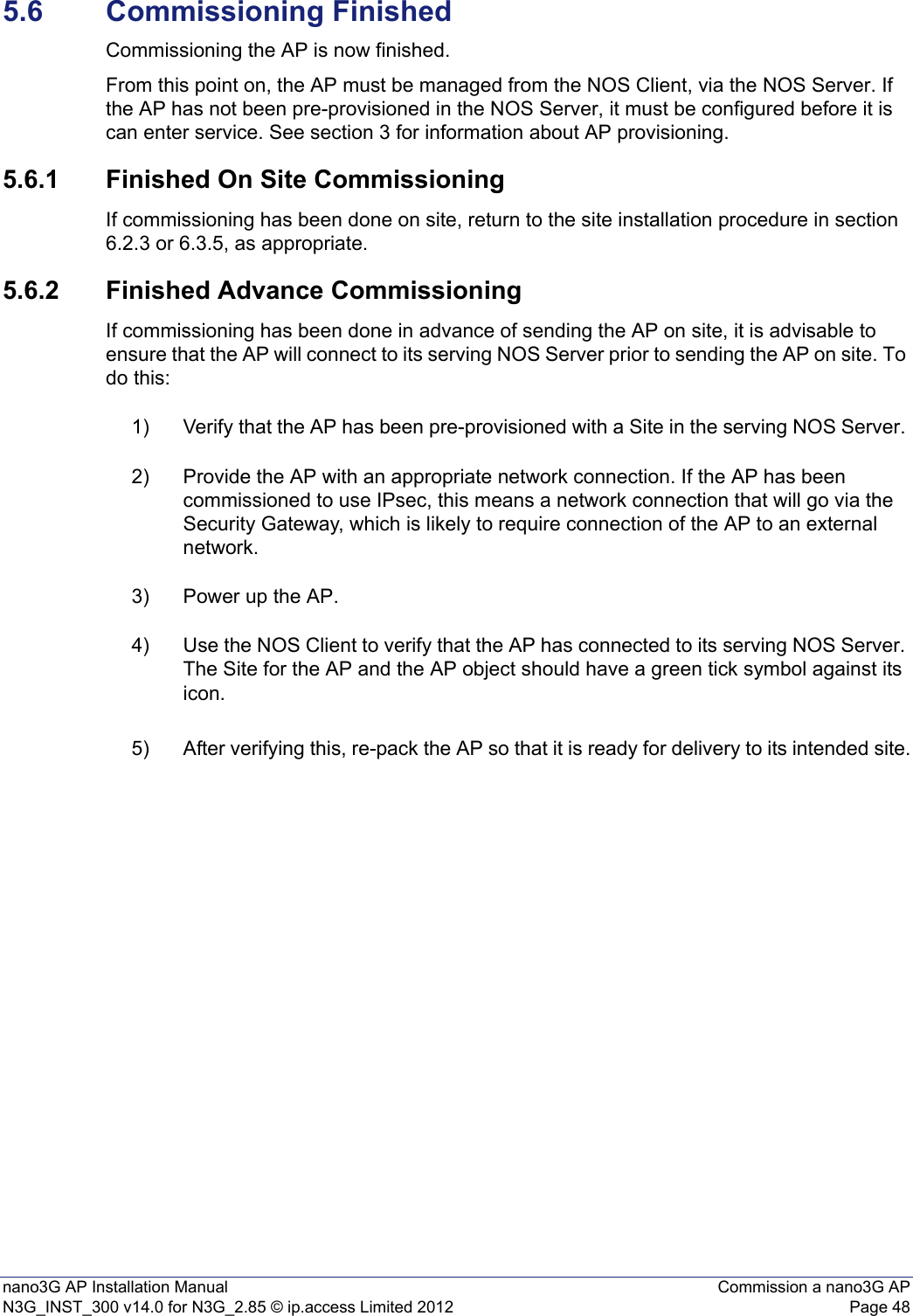 nano3G AP Installation Manual Commission a nano3G APN3G_INST_300 v14.0 for N3G_2.85 © ip.access Limited 2012 Page 485.6 Commissioning FinishedCommissioning the AP is now finished. From this point on, the AP must be managed from the NOS Client, via the NOS Server. If the AP has not been pre-provisioned in the NOS Server, it must be configured before it is can enter service. See section 3 for information about AP provisioning.5.6.1 Finished On Site CommissioningIf commissioning has been done on site, return to the site installation procedure in section 6.2.3 or 6.3.5, as appropriate. 5.6.2 Finished Advance CommissioningIf commissioning has been done in advance of sending the AP on site, it is advisable to ensure that the AP will connect to its serving NOS Server prior to sending the AP on site. To do this:1) Verify that the AP has been pre-provisioned with a Site in the serving NOS Server. 2) Provide the AP with an appropriate network connection. If the AP has been commissioned to use IPsec, this means a network connection that will go via the Security Gateway, which is likely to require connection of the AP to an external network. 3) Power up the AP. 4) Use the NOS Client to verify that the AP has connected to its serving NOS Server. The Site for the AP and the AP object should have a green tick symbol against its icon. 5) After verifying this, re-pack the AP so that it is ready for delivery to its intended site.