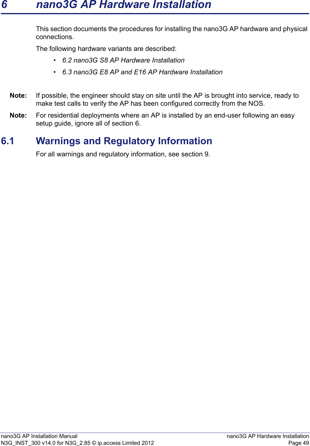 nano3G AP Installation Manual nano3G AP Hardware InstallationN3G_INST_300 v14.0 for N3G_2.85 © ip.access Limited 2012 Page 496 nano3G AP Hardware InstallationThis section documents the procedures for installing the nano3G AP hardware and physical connections. The following hardware variants are described:•6.2 nano3G S8 AP Hardware Installation•6.3 nano3G E8 AP and E16 AP Hardware InstallationNote: If possible, the engineer should stay on site until the AP is brought into service, ready to make test calls to verify the AP has been configured correctly from the NOS. Note: For residential deployments where an AP is installed by an end-user following an easy setup guide, ignore all of section 6.6.1 Warnings and Regulatory InformationFor all warnings and regulatory information, see section 9.