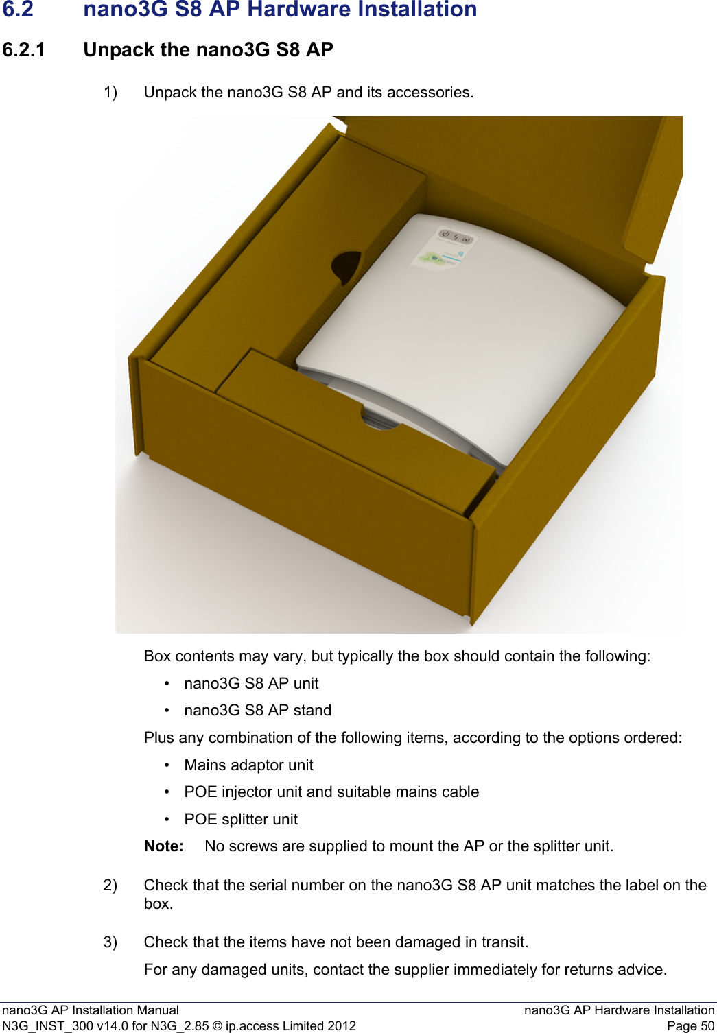 nano3G AP Installation Manual nano3G AP Hardware InstallationN3G_INST_300 v14.0 for N3G_2.85 © ip.access Limited 2012 Page 506.2 nano3G S8 AP Hardware Installation6.2.1 Unpack the nano3G S8 AP1) Unpack the nano3G S8 AP and its accessories. Box contents may vary, but typically the box should contain the following:• nano3G S8 AP unit• nano3G S8 AP standPlus any combination of the following items, according to the options ordered:• Mains adaptor unit• POE injector unit and suitable mains cable• POE splitter unitNote: No screws are supplied to mount the AP or the splitter unit.2) Check that the serial number on the nano3G S8 AP unit matches the label on the box. 3) Check that the items have not been damaged in transit.For any damaged units, contact the supplier immediately for returns advice.