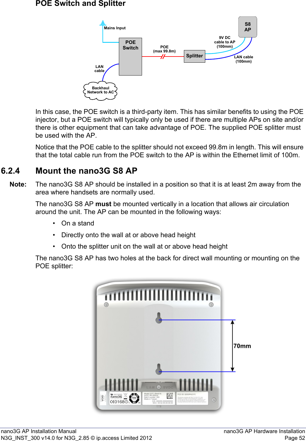 nano3G AP Installation Manual nano3G AP Hardware InstallationN3G_INST_300 v14.0 for N3G_2.85 © ip.access Limited 2012 Page 52POE Switch and SplitterIn this case, the POE switch is a third-party item. This has similar benefits to using the POE injector, but a POE switch will typically only be used if there are multiple APs on site and/or there is other equipment that can take advantage of POE. The supplied POE splitter must be used with the AP.Notice that the POE cable to the splitter should not exceed 99.8m in length. This will ensure that the total cable run from the POE switch to the AP is within the Ethernet limit of 100m.6.2.4 Mount the nano3G S8 APNote: The nano3G S8 AP should be installed in a position so that it is at least 2m away from the area where handsets are normally used.The nano3G S8 AP must be mounted vertically in a location that allows air circulation around the unit. The AP can be mounted in the following ways:• On a stand• Directly onto the wall at or above head height• Onto the splitter unit on the wall at or above head heightThe nano3G S8 AP has two holes at the back for direct wall mounting or mounting on the POE splitter:SplitterPOESwitchS8APPOE(max 99.8m)Mains InputLANcableBackhaulNetwork to AC9V DCcable to AP(100mm)LAN cable(100mm)