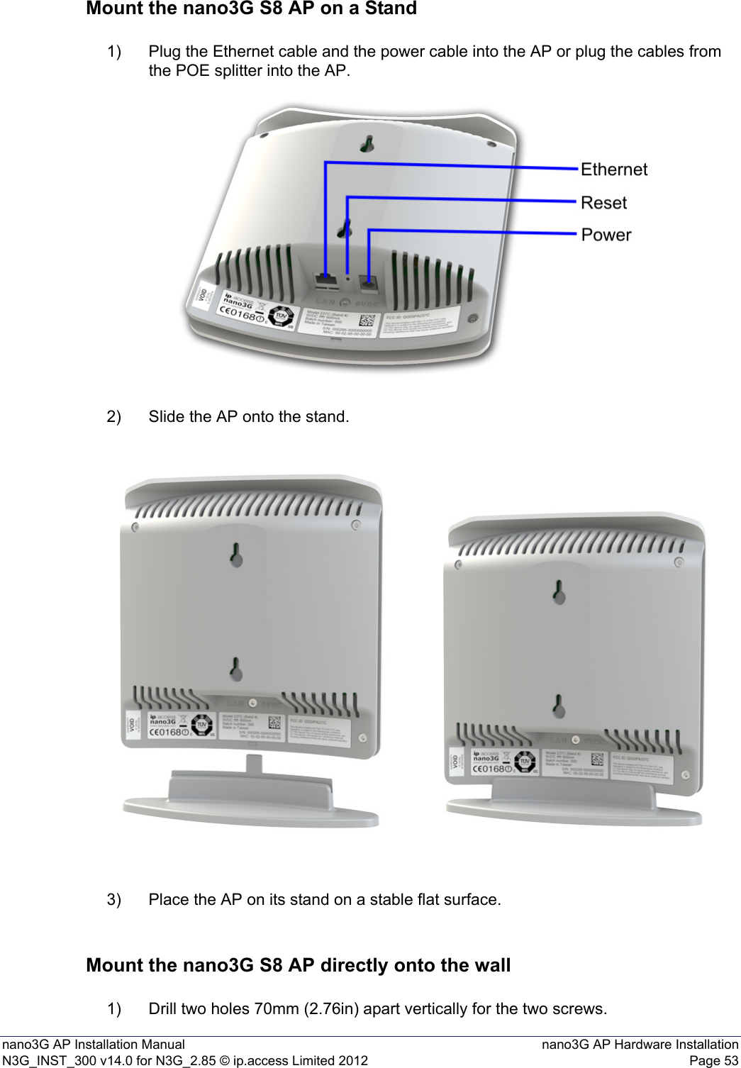 nano3G AP Installation Manual nano3G AP Hardware InstallationN3G_INST_300 v14.0 for N3G_2.85 © ip.access Limited 2012 Page 53Mount the nano3G S8 AP on a Stand1) Plug the Ethernet cable and the power cable into the AP or plug the cables from the POE splitter into the AP.2) Slide the AP onto the stand.3) Place the AP on its stand on a stable flat surface.Mount the nano3G S8 AP directly onto the wall1) Drill two holes 70mm (2.76in) apart vertically for the two screws.