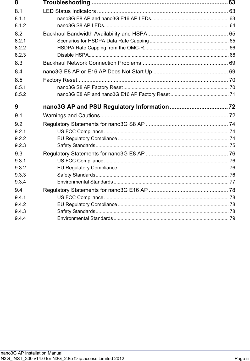 nano3G AP Installation ManualN3G_INST_300 v14.0 for N3G_2.85 © ip.access Limited 2012 Page iii8 Troubleshooting .................................................................................. 638.1 LED Status Indicators ...................................................................................... 638.1.1 nano3G E8 AP and nano3G E16 AP LEDs........................................................ 638.1.2 nano3G S8 AP LEDs.......................................................................................... 648.2 Backhaul Bandwidth Availability and HSPA..................................................... 658.2.1 Scenarios for HSDPA Data Rate Capping ......................................................... 658.2.2 HSDPA Rate Capping from the OMC-R............................................................. 668.2.3 Disable HSPA..................................................................................................... 688.3 Backhaul Network Connection Problems......................................................... 698.4 nano3G E8 AP or E16 AP Does Not Start Up ................................................. 698.5 Factory Reset................................................................................................... 708.5.1 nano3G S8 AP Factory Reset ............................................................................ 708.5.2 nano3G E8 AP and nano3G E16 AP Factory Reset .......................................... 719 nano3G AP and PSU Regulatory Information ................................... 729.1 Warnings and Cautions.................................................................................... 729.2 Regulatory Statements for nano3G S8 AP ...................................................... 749.2.1 US FCC Compliance .......................................................................................... 749.2.2 EU Regulatory Compliance ................................................................................ 749.2.3 Safety Standards................................................................................................ 759.3 Regulatory Statements for nano3G E8 AP ...................................................... 769.3.1 US FCC Compliance .......................................................................................... 769.3.2 EU Regulatory Compliance ................................................................................ 769.3.3 Safety Standards................................................................................................ 769.3.4 Environmental Standards ................................................................................... 779.4 Regulatory Statements for nano3G E16 AP .................................................... 789.4.1 US FCC Compliance .......................................................................................... 789.4.2 EU Regulatory Compliance ................................................................................ 789.4.3 Safety Standards................................................................................................ 789.4.4 Environmental Standards ................................................................................... 79