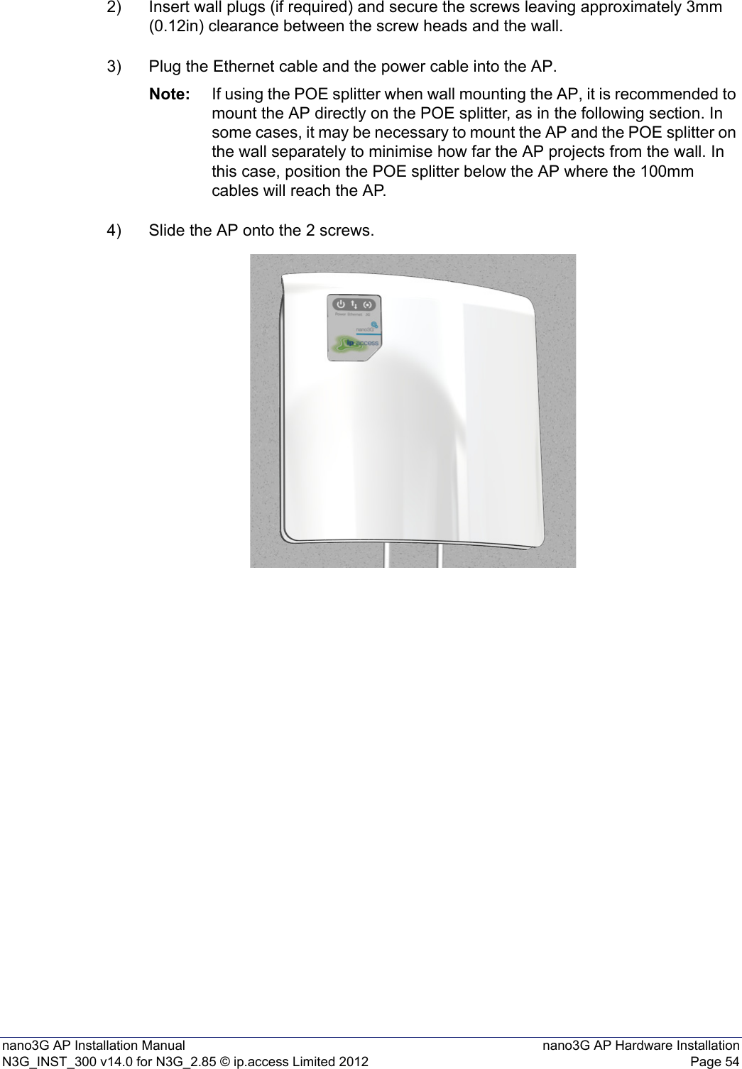 nano3G AP Installation Manual nano3G AP Hardware InstallationN3G_INST_300 v14.0 for N3G_2.85 © ip.access Limited 2012 Page 542) Insert wall plugs (if required) and secure the screws leaving approximately 3mm (0.12in) clearance between the screw heads and the wall.3) Plug the Ethernet cable and the power cable into the AP.Note: If using the POE splitter when wall mounting the AP, it is recommended to mount the AP directly on the POE splitter, as in the following section. In some cases, it may be necessary to mount the AP and the POE splitter on the wall separately to minimise how far the AP projects from the wall. In this case, position the POE splitter below the AP where the 100mm cables will reach the AP. 4) Slide the AP onto the 2 screws.