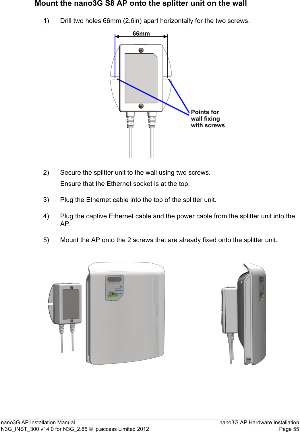 nano3G AP Installation Manual nano3G AP Hardware InstallationN3G_INST_300 v14.0 for N3G_2.85 © ip.access Limited 2012 Page 55Mount the nano3G S8 AP onto the splitter unit on the wall1) Drill two holes 66mm (2.6in) apart horizontally for the two screws.2) Secure the splitter unit to the wall using two screws.Ensure that the Ethernet socket is at the top.3) Plug the Ethernet cable into the top of the splitter unit.4) Plug the captive Ethernet cable and the power cable from the splitter unit into the AP.5) Mount the AP onto the 2 screws that are already fixed onto the splitter unit.