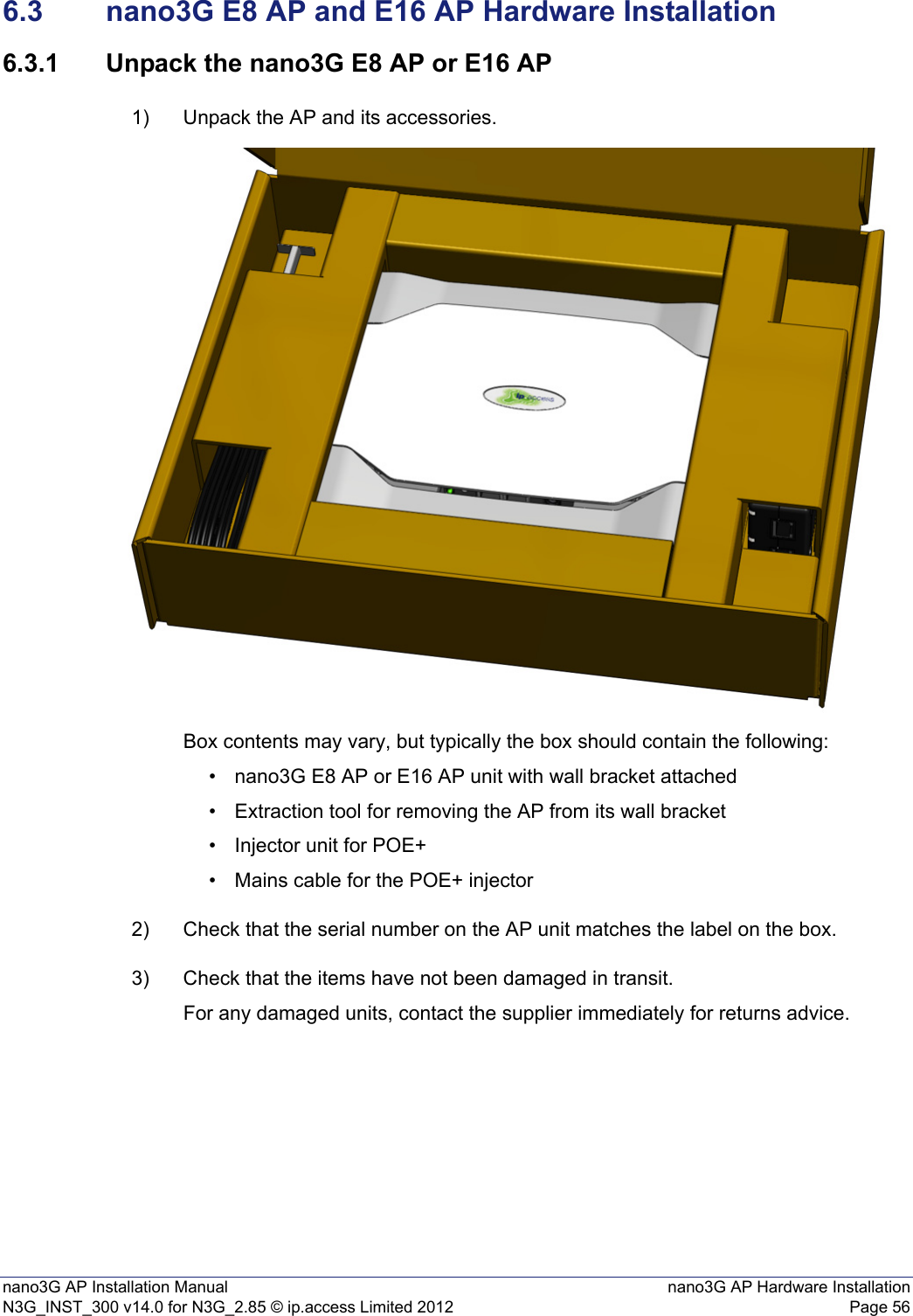 nano3G AP Installation Manual nano3G AP Hardware InstallationN3G_INST_300 v14.0 for N3G_2.85 © ip.access Limited 2012 Page 566.3 nano3G E8 AP and E16 AP Hardware Installation6.3.1 Unpack the nano3G E8 AP or E16 AP1) Unpack the AP and its accessories.Box contents may vary, but typically the box should contain the following:• nano3G E8 AP or E16 AP unit with wall bracket attached• Extraction tool for removing the AP from its wall bracket• Injector unit for POE+• Mains cable for the POE+ injector2) Check that the serial number on the AP unit matches the label on the box.3) Check that the items have not been damaged in transit.For any damaged units, contact the supplier immediately for returns advice.