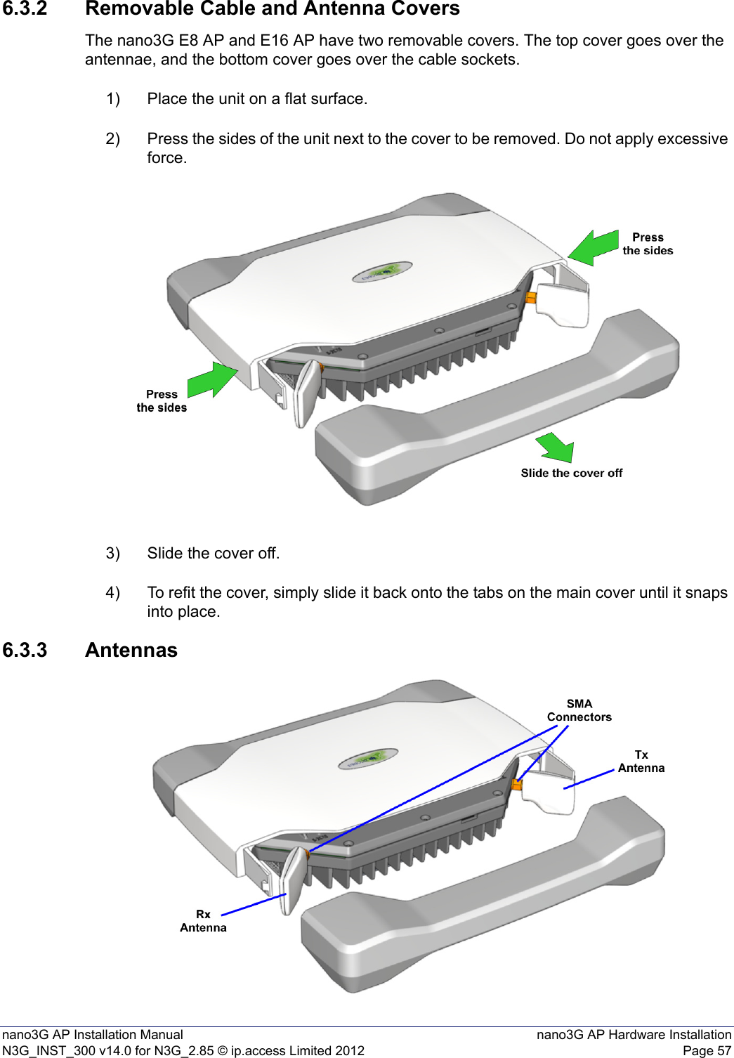 nano3G AP Installation Manual nano3G AP Hardware InstallationN3G_INST_300 v14.0 for N3G_2.85 © ip.access Limited 2012 Page 576.3.2 Removable Cable and Antenna CoversThe nano3G E8 AP and E16 AP have two removable covers. The top cover goes over the antennae, and the bottom cover goes over the cable sockets. 1) Place the unit on a flat surface.2) Press the sides of the unit next to the cover to be removed. Do not apply excessive force.3) Slide the cover off.4) To refit the cover, simply slide it back onto the tabs on the main cover until it snaps into place.6.3.3 Antennas