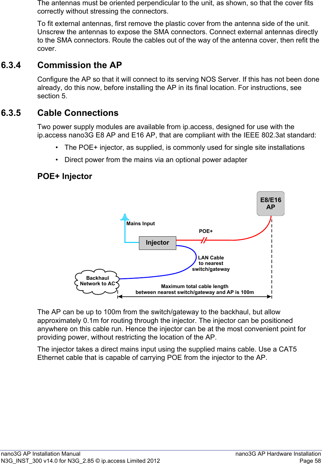 nano3G AP Installation Manual nano3G AP Hardware InstallationN3G_INST_300 v14.0 for N3G_2.85 © ip.access Limited 2012 Page 58The antennas must be oriented perpendicular to the unit, as shown, so that the cover fits correctly without stressing the connectors.To fit external antennas, first remove the plastic cover from the antenna side of the unit. Unscrew the antennas to expose the SMA connectors. Connect external antennas directly to the SMA connectors. Route the cables out of the way of the antenna cover, then refit the cover. 6.3.4 Commission the APConfigure the AP so that it will connect to its serving NOS Server. If this has not been done already, do this now, before installing the AP in its final location. For instructions, see section 5.6.3.5 Cable ConnectionsTwo power supply modules are available from ip.access, designed for use with the ip.access nano3G E8 AP and E16 AP, that are compliant with the IEEE 802.3at standard:• The POE+ injector, as supplied, is commonly used for single site installations• Direct power from the mains via an optional power adapterPOE+ InjectorThe AP can be up to 100m from the switch/gateway to the backhaul, but allow approximately 0.1m for routing through the injector. The injector can be positioned anywhere on this cable run. Hence the injector can be at the most convenient point for providing power, without restricting the location of the AP. The injector takes a direct mains input using the supplied mains cable. Use a CAT5 Ethernet cable that is capable of carrying POE from the injector to the AP. InjectorE8/E16APPOE+Mains InputBackhaulNetwork to AC Maximum total cable lengthbetween nearest switch/gateway and AP is 100mLAN Cableto nearestswitch/gateway