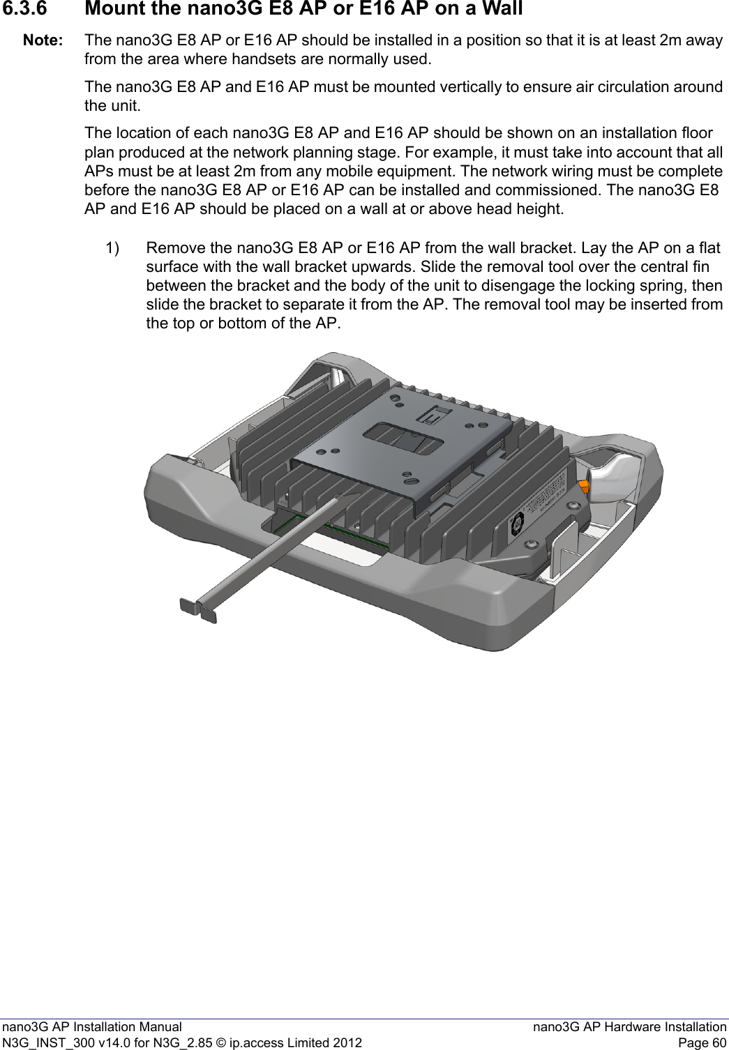 nano3G AP Installation Manual nano3G AP Hardware InstallationN3G_INST_300 v14.0 for N3G_2.85 © ip.access Limited 2012 Page 606.3.6 Mount the nano3G E8 AP or E16 AP on a WallNote: The nano3G E8 AP or E16 AP should be installed in a position so that it is at least 2m away from the area where handsets are normally used.The nano3G E8 AP and E16 AP must be mounted vertically to ensure air circulation around the unit.The location of each nano3G E8 AP and E16 AP should be shown on an installation floor plan produced at the network planning stage. For example, it must take into account that all APs must be at least 2m from any mobile equipment. The network wiring must be complete before the nano3G E8 AP or E16 AP can be installed and commissioned. The nano3G E8 AP and E16 AP should be placed on a wall at or above head height.1) Remove the nano3G E8 AP or E16 AP from the wall bracket. Lay the AP on a flat surface with the wall bracket upwards. Slide the removal tool over the central fin between the bracket and the body of the unit to disengage the locking spring, then slide the bracket to separate it from the AP. The removal tool may be inserted from the top or bottom of the AP.
