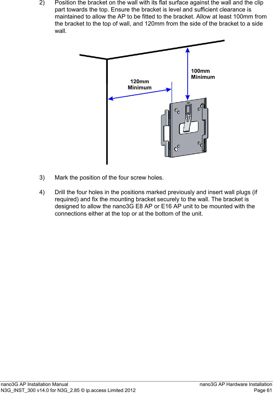 nano3G AP Installation Manual nano3G AP Hardware InstallationN3G_INST_300 v14.0 for N3G_2.85 © ip.access Limited 2012 Page 612) Position the bracket on the wall with its flat surface against the wall and the clip part towards the top. Ensure the bracket is level and sufficient clearance is maintained to allow the AP to be fitted to the bracket. Allow at least 100mm from the bracket to the top of wall, and 120mm from the side of the bracket to a side wall.3) Mark the position of the four screw holes.4) Drill the four holes in the positions marked previously and insert wall plugs (if required) and fix the mounting bracket securely to the wall. The bracket is designed to allow the nano3G E8 AP or E16 AP unit to be mounted with the connections either at the top or at the bottom of the unit.