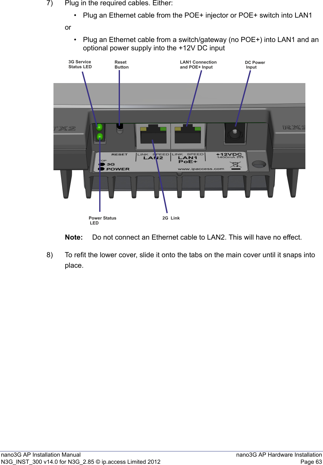 nano3G AP Installation Manual nano3G AP Hardware InstallationN3G_INST_300 v14.0 for N3G_2.85 © ip.access Limited 2012 Page 637) Plug in the required cables. Either:• Plug an Ethernet cable from the POE+ injector or POE+ switch into LAN1or• Plug an Ethernet cable from a switch/gateway (no POE+) into LAN1 and an optional power supply into the +12V DC inputNote: Do not connect an Ethernet cable to LAN2. This will have no effect.8) To refit the lower cover, slide it onto the tabs on the main cover until it snaps into place. 3G Service Status LEDResetButtonLAN1 Connection and POE+ InputDC Power InputPower Status LED2G  Link