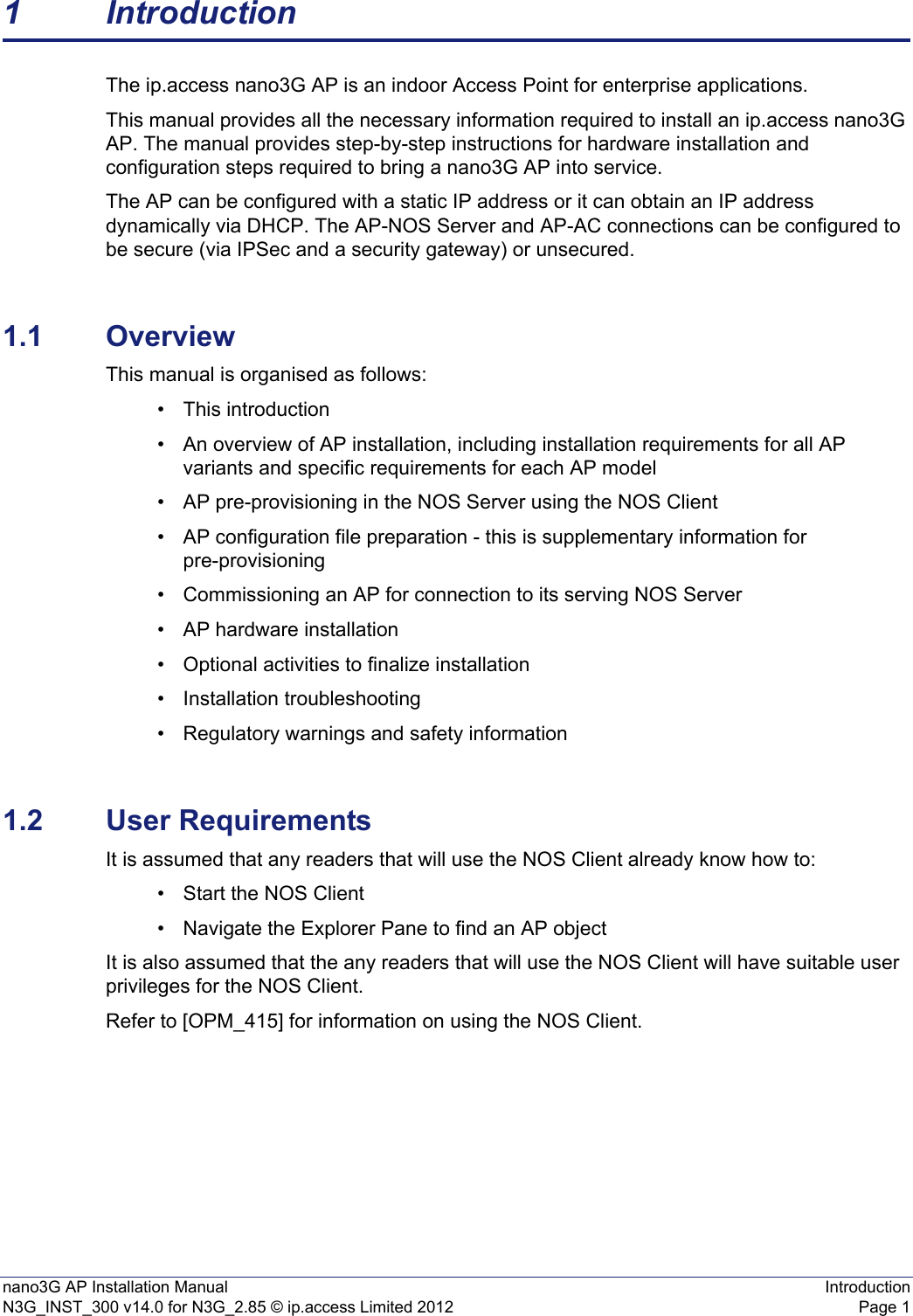 nano3G AP Installation Manual IntroductionN3G_INST_300 v14.0 for N3G_2.85 © ip.access Limited 2012 Page 11 IntroductionThe ip.access nano3G AP is an indoor Access Point for enterprise applications.This manual provides all the necessary information required to install an ip.access nano3G AP. The manual provides step-by-step instructions for hardware installation and configuration steps required to bring a nano3G AP into service.The AP can be configured with a static IP address or it can obtain an IP address dynamically via DHCP. The AP-NOS Server and AP-AC connections can be configured to be secure (via IPSec and a security gateway) or unsecured.1.1 OverviewThis manual is organised as follows:• This introduction• An overview of AP installation, including installation requirements for all AP variants and specific requirements for each AP model • AP pre-provisioning in the NOS Server using the NOS Client• AP configuration file preparation - this is supplementary information for pre-provisioning• Commissioning an AP for connection to its serving NOS Server • AP hardware installation• Optional activities to finalize installation• Installation troubleshooting• Regulatory warnings and safety information1.2 User RequirementsIt is assumed that any readers that will use the NOS Client already know how to:• Start the NOS Client• Navigate the Explorer Pane to find an AP object It is also assumed that the any readers that will use the NOS Client will have suitable user privileges for the NOS Client. Refer to [OPM_415] for information on using the NOS Client. 